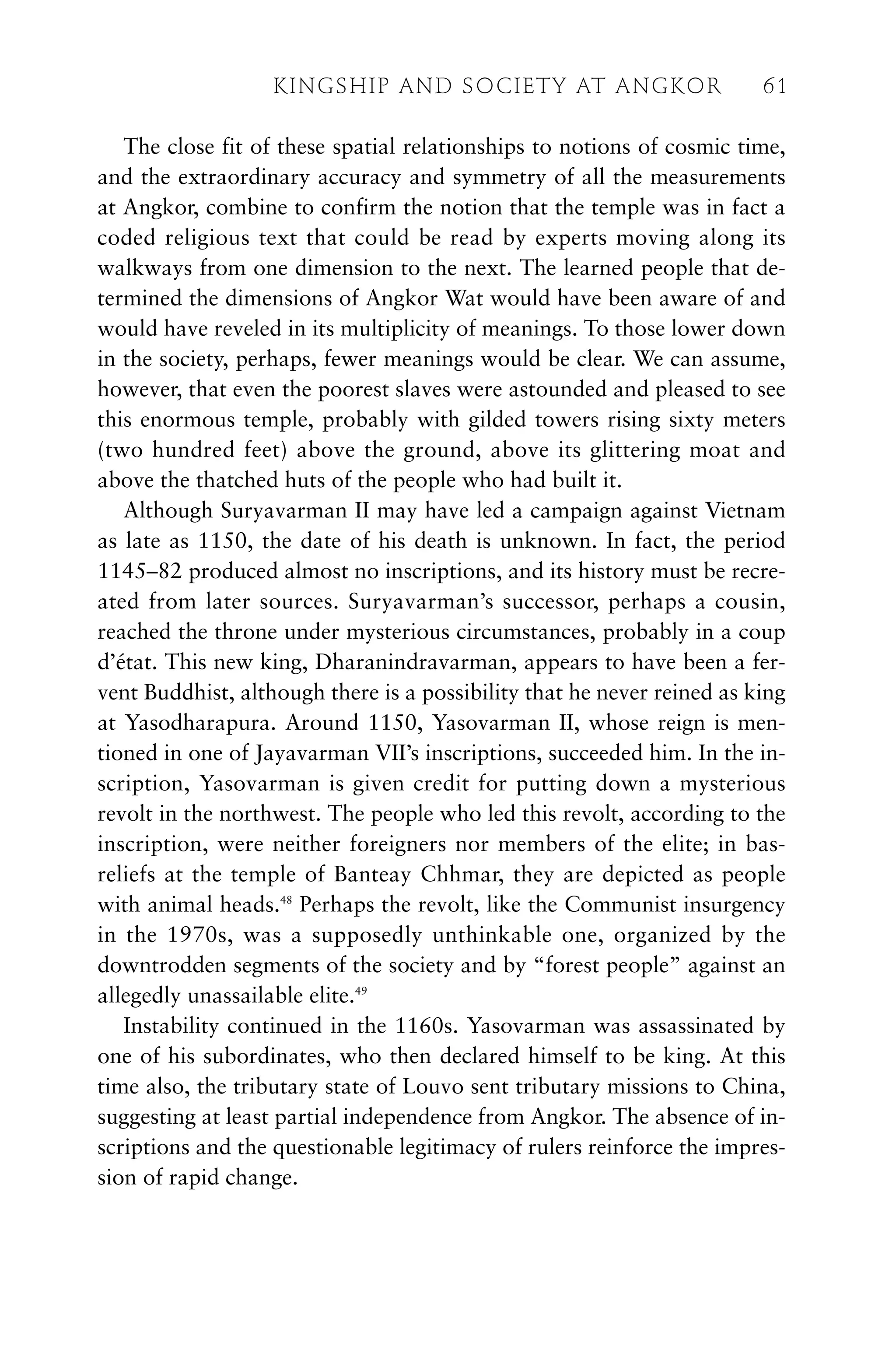 The close fit of these spatial relationships to notions of cosmic time,
and the extraordinary accuracy and symmetry of all the measurements
at Angkor, combine to confirm the notion that the temple was in fact a
coded religious text that could be read by experts moving along its
walkways from one dimension to the next. The learned people that de-
termined the dimensions of Angkor Wat would have been aware of and
would have reveled in its multiplicity of meanings. To those lower down
in the society, perhaps, fewer meanings would be clear. We can assume,
however, that even the poorest slaves were astounded and pleased to see
this enormous temple, probably with gilded towers rising sixty meters
(two hundred feet) above the ground, above its glittering moat and
above the thatched huts of the people who had built it.
Although Suryavarman II may have led a campaign against Vietnam
as late as 1150, the date of his death is unknown. In fact, the period
1145–82 produced almost no inscriptions, and its history must be recre-
ated from later sources. Suryavarman’s successor, perhaps a cousin,
reached the throne under mysterious circumstances, probably in a coup
d’état. This new king, Dharanindravarman, appears to have been a fer-
vent Buddhist, although there is a possibility that he never reined as king
at Yasodharapura. Around 1150, Yasovarman II, whose reign is men-
tioned in one of Jayavarman VII’s inscriptions, succeeded him. In the in-
scription, Yasovarman is given credit for putting down a mysterious
revolt in the northwest. The people who led this revolt, according to the
inscription, were neither foreigners nor members of the elite; in bas-
reliefs at the temple of Banteay Chhmar, they are depicted as people
with animal heads.48
Perhaps the revolt, like the Communist insurgency
in the 1970s, was a supposedly unthinkable one, organized by the
downtrodden segments of the society and by “forest people” against an
allegedly unassailable elite.49
Instability continued in the 1160s. Yasovarman was assassinated by
one of his subordinates, who then declared himself to be king. At this
time also, the tributary state of Louvo sent tributary missions to China,
suggesting at least partial independence from Angkor. The absence of in-
scriptions and the questionable legitimacy of rulers reinforce the impres-
sion of rapid change.
KINGSHIP AND SOCIETY AT ANGKOR 61
 