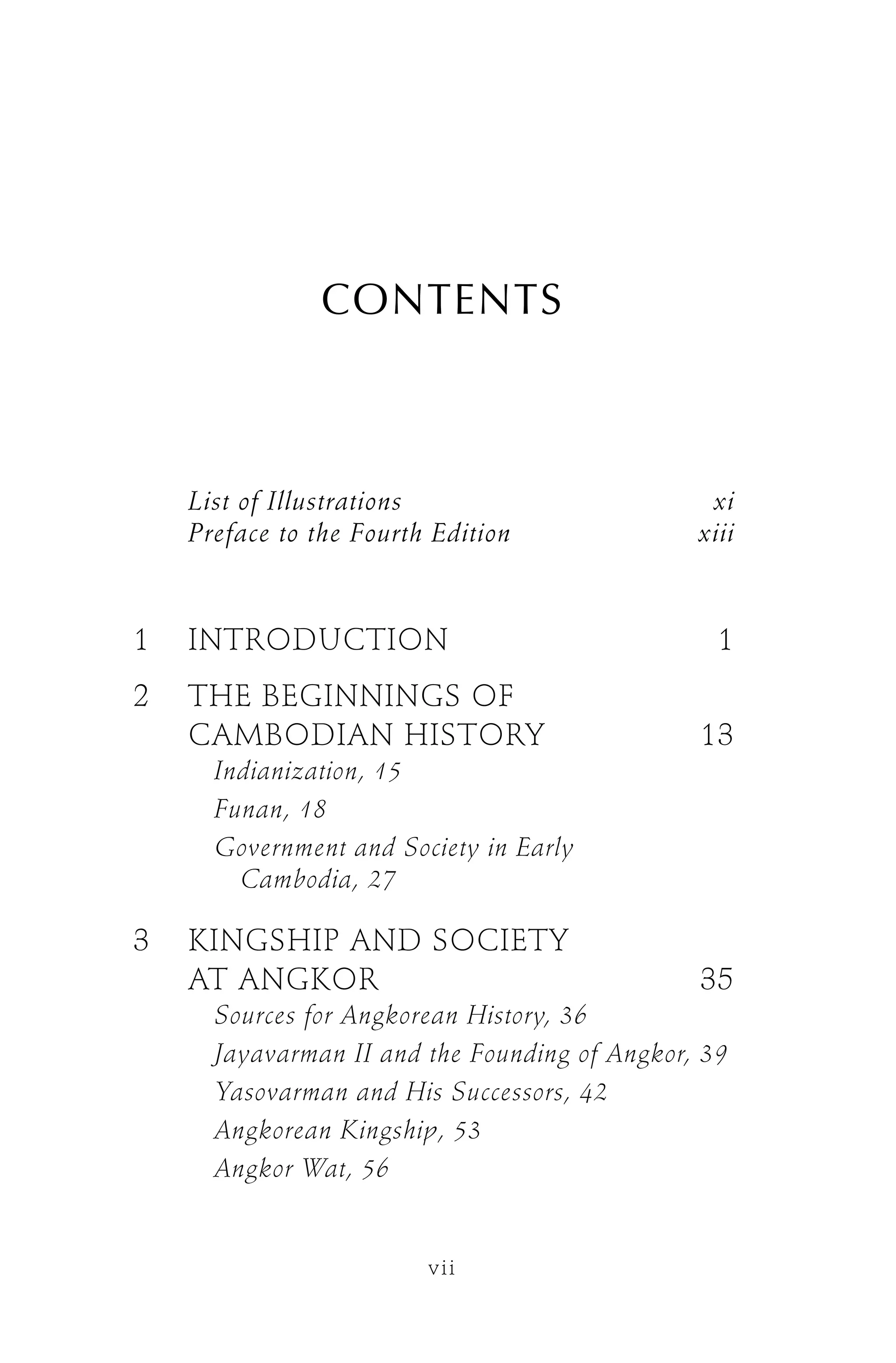 CONTENTS
List of Illustrations xi
Preface to the Fourth Edition xiii
1 INTRODUCTION 1
2 THE BEGINNINGS OF
CAMBODIAN HISTORY 13
Indianization, 15
Funan, 18
Government and Society in Early
Cambodia, 27
3 KINGSHIP AND SOCIETY
AT ANGKOR 35
Sources for Angkorean History, 36
Jayavarman II and the Founding of Angkor, 39
Yasovarman and His Successors, 42
Angkorean Kingship, 53
Angkor Wat, 56
vii
 