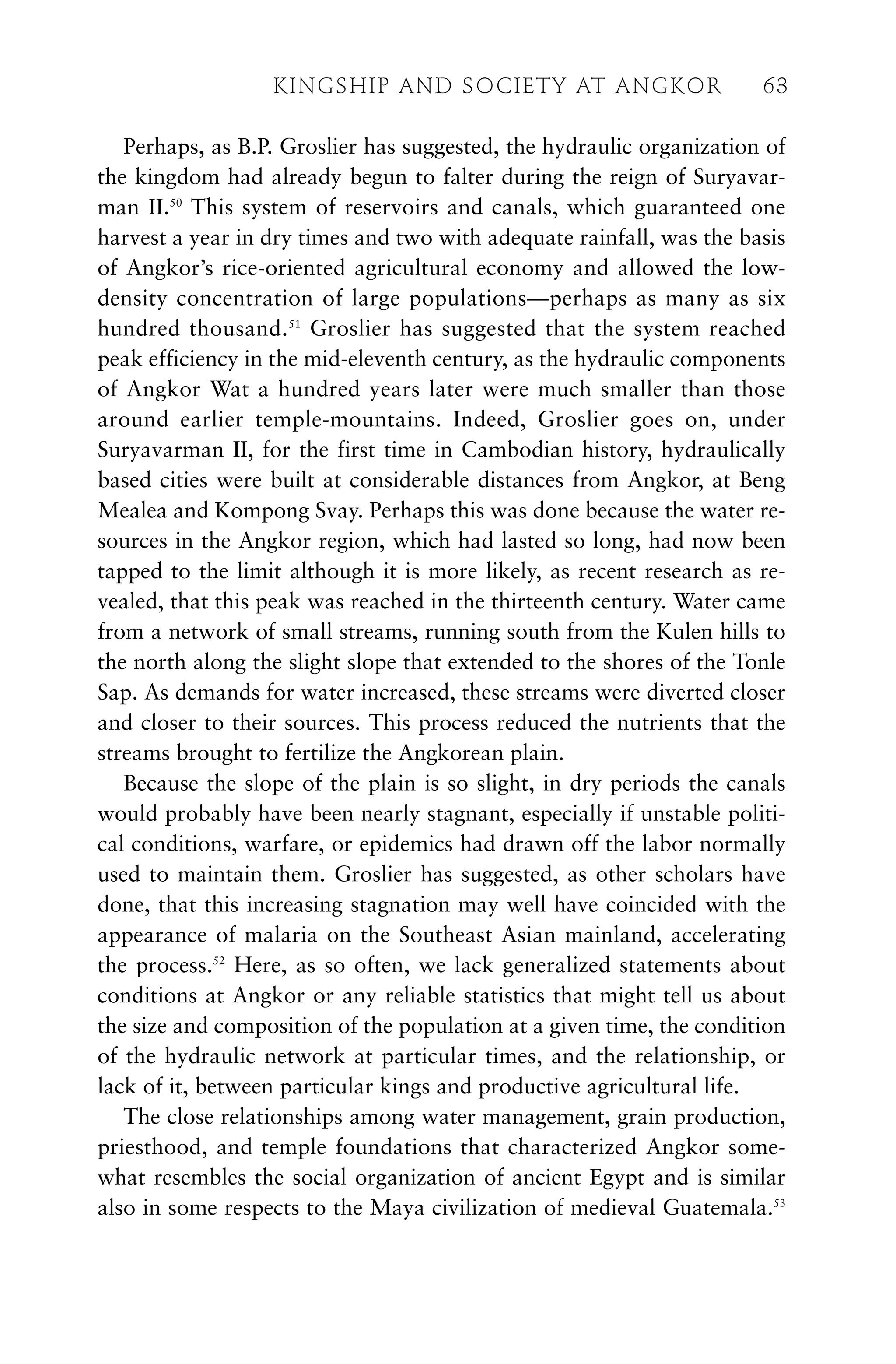 Perhaps, as B.P. Groslier has suggested, the hydraulic organization of
the kingdom had already begun to falter during the reign of Suryavar-
man II.50
This system of reservoirs and canals, which guaranteed one
harvest a year in dry times and two with adequate rainfall, was the basis
of Angkor’s rice-oriented agricultural economy and allowed the low-
density concentration of large populations—perhaps as many as six
hundred thousand.51
Groslier has suggested that the system reached
peak efficiency in the mid-eleventh century, as the hydraulic components
of Angkor Wat a hundred years later were much smaller than those
around earlier temple-mountains. Indeed, Groslier goes on, under
Suryavarman II, for the first time in Cambodian history, hydraulically
based cities were built at considerable distances from Angkor, at Beng
Mealea and Kompong Svay. Perhaps this was done because the water re-
sources in the Angkor region, which had lasted so long, had now been
tapped to the limit although it is more likely, as recent research as re-
vealed, that this peak was reached in the thirteenth century. Water came
from a network of small streams, running south from the Kulen hills to
the north along the slight slope that extended to the shores of the Tonle
Sap. As demands for water increased, these streams were diverted closer
and closer to their sources. This process reduced the nutrients that the
streams brought to fertilize the Angkorean plain.
Because the slope of the plain is so slight, in dry periods the canals
would probably have been nearly stagnant, especially if unstable politi-
cal conditions, warfare, or epidemics had drawn off the labor normally
used to maintain them. Groslier has suggested, as other scholars have
done, that this increasing stagnation may well have coincided with the
appearance of malaria on the Southeast Asian mainland, accelerating
the process.52
Here, as so often, we lack generalized statements about
conditions at Angkor or any reliable statistics that might tell us about
the size and composition of the population at a given time, the condition
of the hydraulic network at particular times, and the relationship, or
lack of it, between particular kings and productive agricultural life.
The close relationships among water management, grain production,
priesthood, and temple foundations that characterized Angkor some-
what resembles the social organization of ancient Egypt and is similar
also in some respects to the Maya civilization of medieval Guatemala.53
KINGSHIP AND SOCIETY AT ANGKOR 63
 