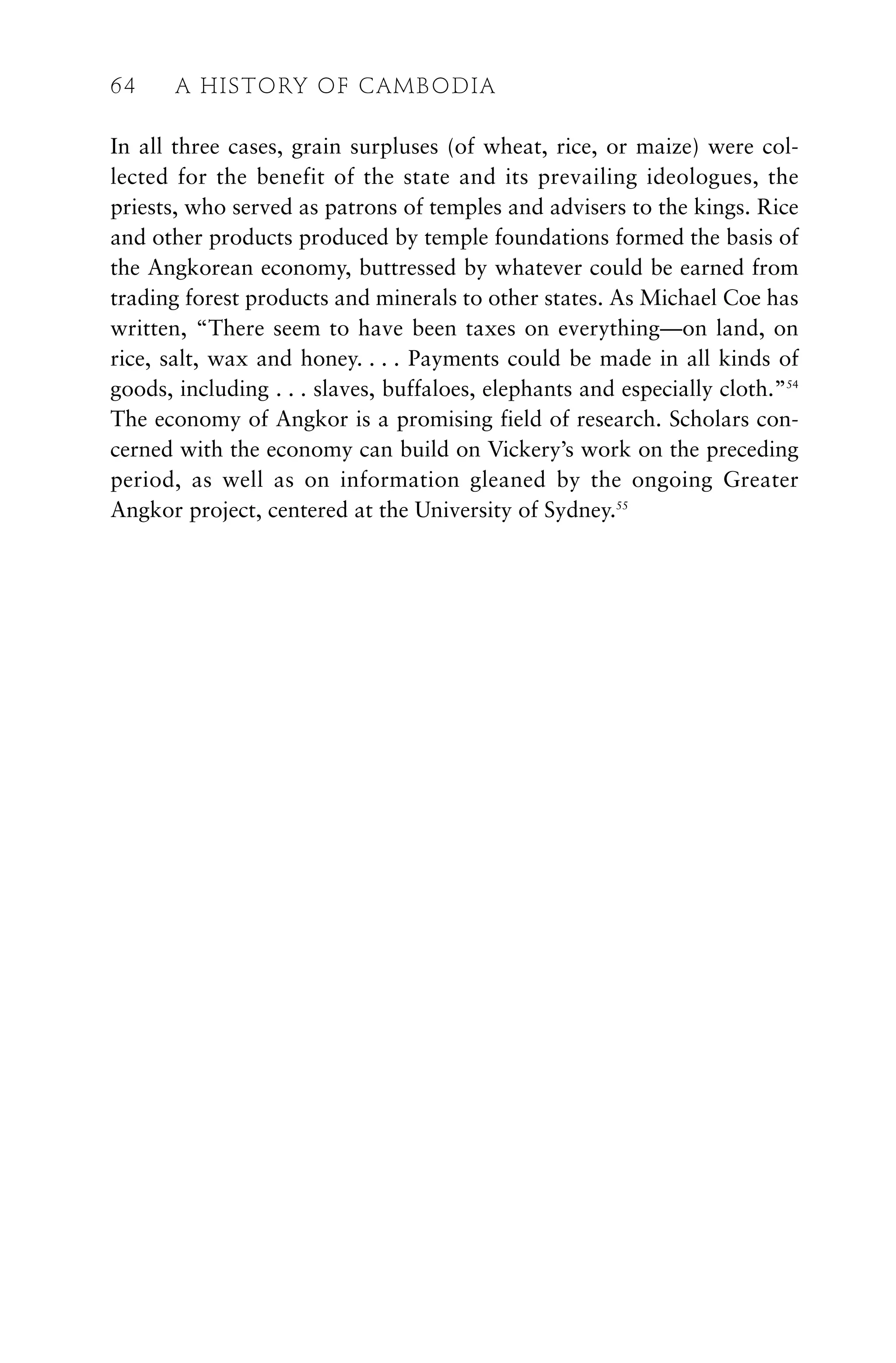 In all three cases, grain surpluses (of wheat, rice, or maize) were col-
lected for the benefit of the state and its prevailing ideologues, the
priests, who served as patrons of temples and advisers to the kings. Rice
and other products produced by temple foundations formed the basis of
the Angkorean economy, buttressed by whatever could be earned from
trading forest products and minerals to other states. As Michael Coe has
written, “There seem to have been taxes on everything—on land, on
rice, salt, wax and honey. . . . Payments could be made in all kinds of
goods, including . . . slaves, buffaloes, elephants and especially cloth.”54
The economy of Angkor is a promising field of research. Scholars con-
cerned with the economy can build on Vickery’s work on the preceding
period, as well as on information gleaned by the ongoing Greater
Angkor project, centered at the University of Sydney.55
64 A HISTORY OF CAMBODIA
 