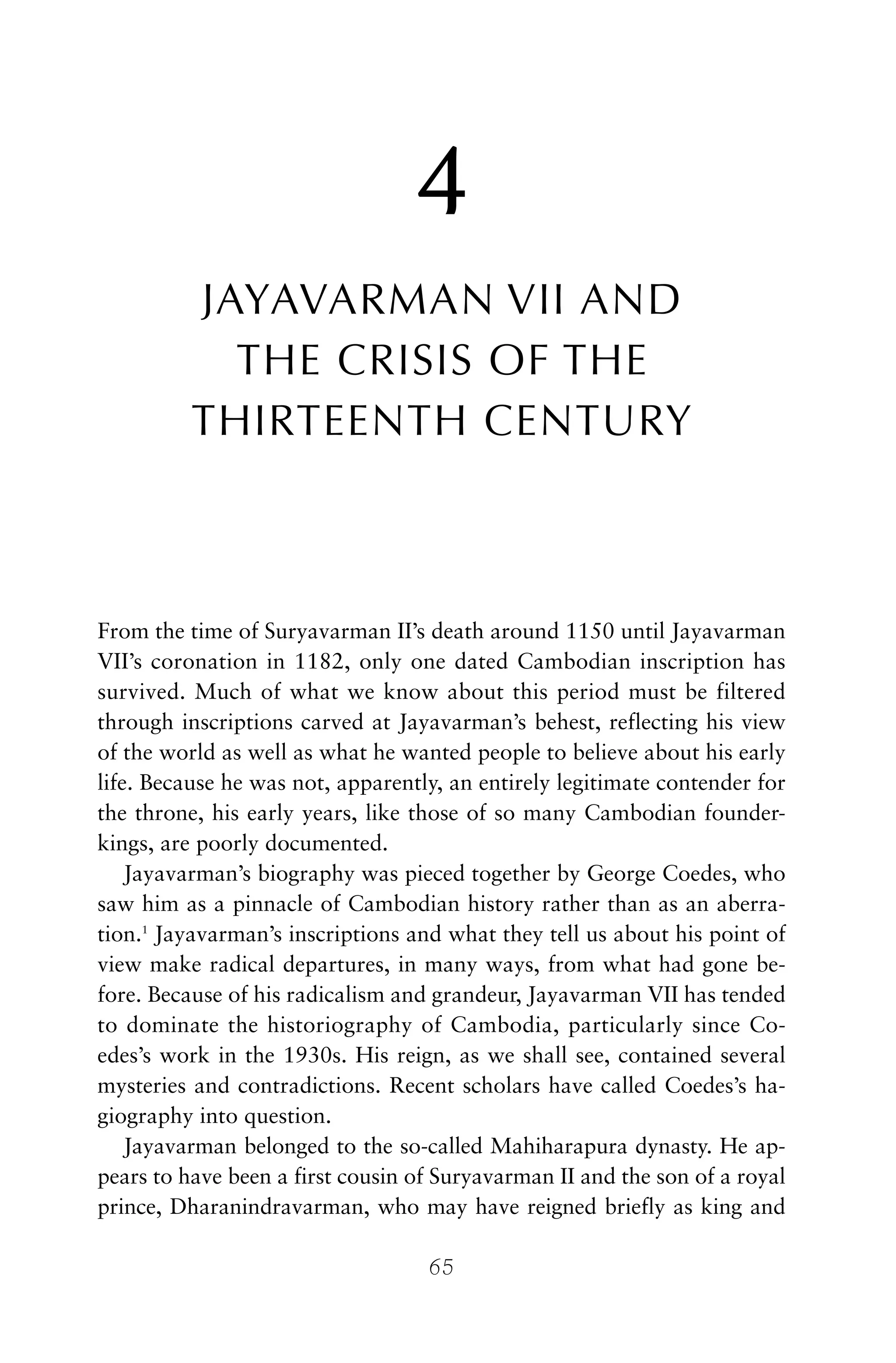 4
JAYAVARMAN VII AND
THE CRISIS OF THE
THIRTEENTH CENTURY
From the time of Suryavarman II’s death around 1150 until Jayavarman
VII’s coronation in 1182, only one dated Cambodian inscription has
survived. Much of what we know about this period must be filtered
through inscriptions carved at Jayavarman’s behest, reflecting his view
of the world as well as what he wanted people to believe about his early
life. Because he was not, apparently, an entirely legitimate contender for
the throne, his early years, like those of so many Cambodian founder-
kings, are poorly documented.
Jayavarman’s biography was pieced together by George Coedes, who
saw him as a pinnacle of Cambodian history rather than as an aberra-
tion.1
Jayavarman’s inscriptions and what they tell us about his point of
view make radical departures, in many ways, from what had gone be-
fore. Because of his radicalism and grandeur, Jayavarman VII has tended
to dominate the historiography of Cambodia, particularly since Co-
edes’s work in the 1930s. His reign, as we shall see, contained several
mysteries and contradictions. Recent scholars have called Coedes’s ha-
giography into question.
Jayavarman belonged to the so-called Mahiharapura dynasty. He ap-
pears to have been a first cousin of Suryavarman II and the son of a royal
prince, Dharanindravarman, who may have reigned briefly as king and
65
 