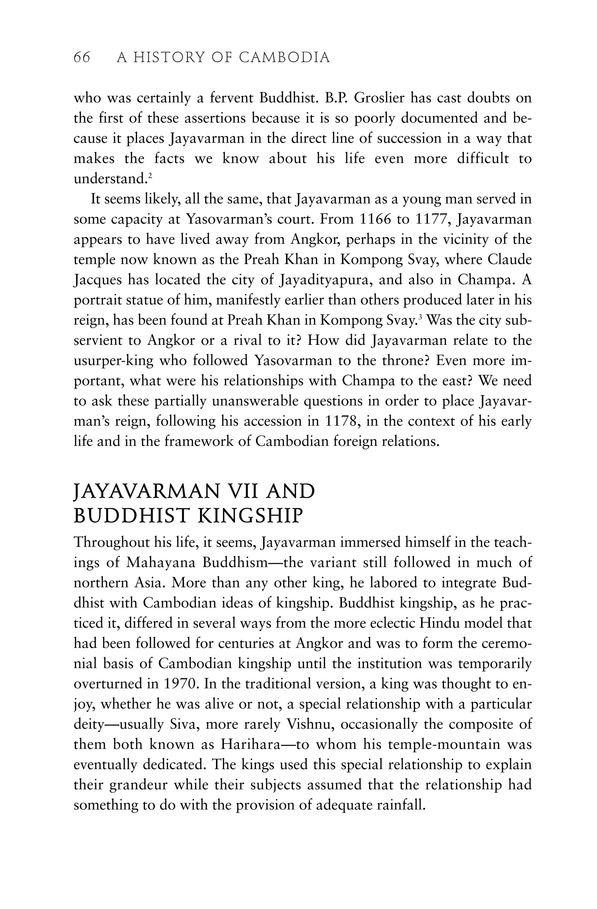 who was certainly a fervent Buddhist. B.P. Groslier has cast doubts on
the first of these assertions because it is so poorly documented and be-
cause it places Jayavarman in the direct line of succession in a way that
makes the facts we know about his life even more difficult to
understand.2
It seems likely, all the same, that Jayavarman as a young man served in
some capacity at Yasovarman’s court. From 1166 to 1177, Jayavarman
appears to have lived away from Angkor, perhaps in the vicinity of the
temple now known as the Preah Khan in Kompong Svay, where Claude
Jacques has located the city of Jayadityapura, and also in Champa. A
portrait statue of him, manifestly earlier than others produced later in his
reign, has been found at Preah Khan in Kompong Svay.3
Was the city sub-
servient to Angkor or a rival to it? How did Jayavarman relate to the
usurper-king who followed Yasovarman to the throne? Even more im-
portant, what were his relationships with Champa to the east? We need
to ask these partially unanswerable questions in order to place Jayavar-
man’s reign, following his accession in 1178, in the context of his early
life and in the framework of Cambodian foreign relations.
JAYAVARMAN VII AND
BUDDHIST KINGSHIP
Throughout his life, it seems, Jayavarman immersed himself in the teach-
ings of Mahayana Buddhism—the variant still followed in much of
northern Asia. More than any other king, he labored to integrate Bud-
dhist with Cambodian ideas of kingship. Buddhist kingship, as he prac-
ticed it, differed in several ways from the more eclectic Hindu model that
had been followed for centuries at Angkor and was to form the ceremo-
nial basis of Cambodian kingship until the institution was temporarily
overturned in 1970. In the traditional version, a king was thought to en-
joy, whether he was alive or not, a special relationship with a particular
deity—usually Siva, more rarely Vishnu, occasionally the composite of
them both known as Harihara—to whom his temple-mountain was
eventually dedicated. The kings used this special relationship to explain
their grandeur while their subjects assumed that the relationship had
something to do with the provision of adequate rainfall.
66 A HISTORY OF CAMBODIA
 