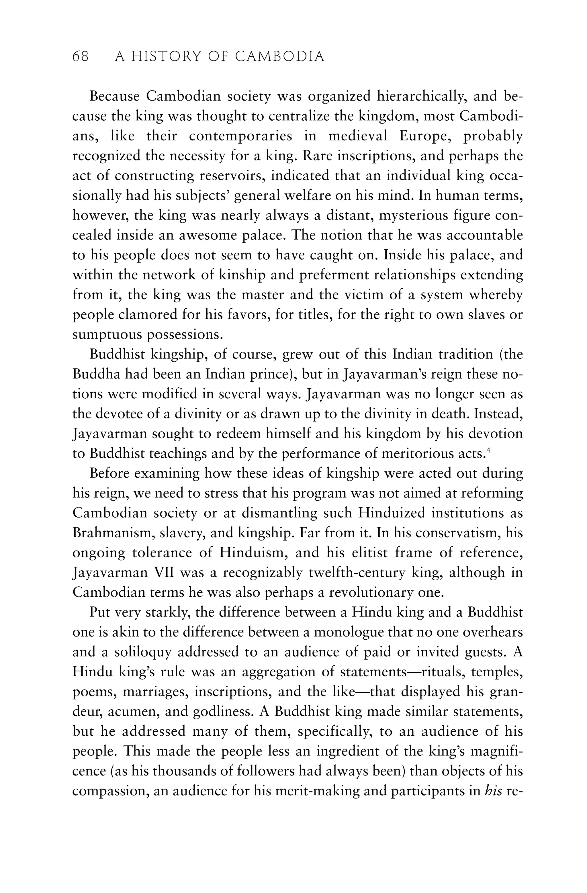 Because Cambodian society was organized hierarchically, and be-
cause the king was thought to centralize the kingdom, most Cambodi-
ans, like their contemporaries in medieval Europe, probably
recognized the necessity for a king. Rare inscriptions, and perhaps the
act of constructing reservoirs, indicated that an individual king occa-
sionally had his subjects’ general welfare on his mind. In human terms,
however, the king was nearly always a distant, mysterious figure con-
cealed inside an awesome palace. The notion that he was accountable
to his people does not seem to have caught on. Inside his palace, and
within the network of kinship and preferment relationships extending
from it, the king was the master and the victim of a system whereby
people clamored for his favors, for titles, for the right to own slaves or
sumptuous possessions.
Buddhist kingship, of course, grew out of this Indian tradition (the
Buddha had been an Indian prince), but in Jayavarman’s reign these no-
tions were modified in several ways. Jayavarman was no longer seen as
the devotee of a divinity or as drawn up to the divinity in death. Instead,
Jayavarman sought to redeem himself and his kingdom by his devotion
to Buddhist teachings and by the performance of meritorious acts.4
Before examining how these ideas of kingship were acted out during
his reign, we need to stress that his program was not aimed at reforming
Cambodian society or at dismantling such Hinduized institutions as
Brahmanism, slavery, and kingship. Far from it. In his conservatism, his
ongoing tolerance of Hinduism, and his elitist frame of reference,
Jayavarman VII was a recognizably twelfth-century king, although in
Cambodian terms he was also perhaps a revolutionary one.
Put very starkly, the difference between a Hindu king and a Buddhist
one is akin to the difference between a monologue that no one overhears
and a soliloquy addressed to an audience of paid or invited guests. A
Hindu king’s rule was an aggregation of statements—rituals, temples,
poems, marriages, inscriptions, and the like—that displayed his gran-
deur, acumen, and godliness. A Buddhist king made similar statements,
but he addressed many of them, specifically, to an audience of his
people. This made the people less an ingredient of the king’s magnifi-
cence (as his thousands of followers had always been) than objects of his
compassion, an audience for his merit-making and participants in his re-
68 A HISTORY OF CAMBODIA
 