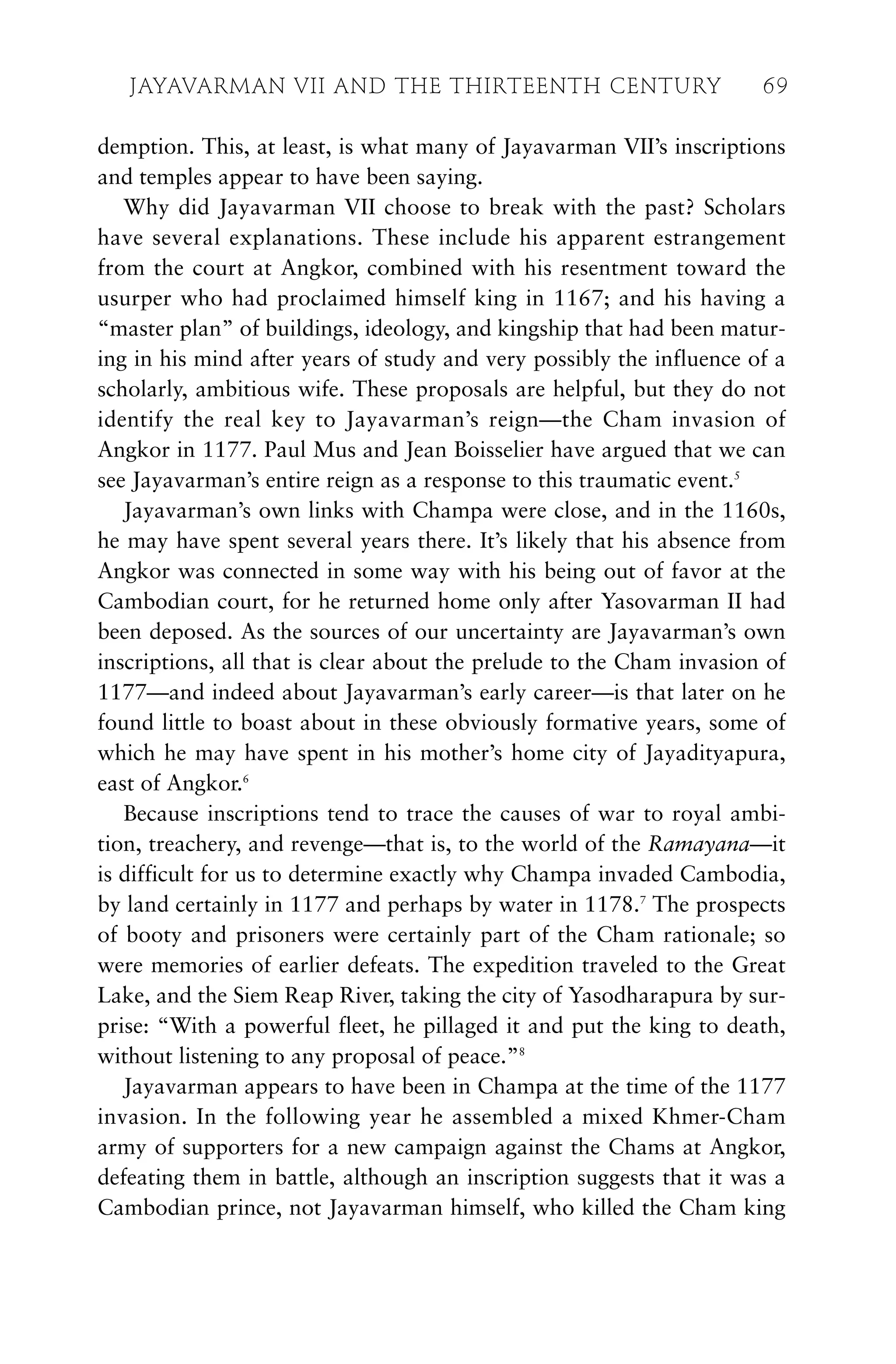 demption. This, at least, is what many of Jayavarman VII’s inscriptions
and temples appear to have been saying.
Why did Jayavarman VII choose to break with the past? Scholars
have several explanations. These include his apparent estrangement
from the court at Angkor, combined with his resentment toward the
usurper who had proclaimed himself king in 1167; and his having a
“master plan” of buildings, ideology, and kingship that had been matur-
ing in his mind after years of study and very possibly the influence of a
scholarly, ambitious wife. These proposals are helpful, but they do not
identify the real key to Jayavarman’s reign—the Cham invasion of
Angkor in 1177. Paul Mus and Jean Boisselier have argued that we can
see Jayavarman’s entire reign as a response to this traumatic event.5
Jayavarman’s own links with Champa were close, and in the 1160s,
he may have spent several years there. It’s likely that his absence from
Angkor was connected in some way with his being out of favor at the
Cambodian court, for he returned home only after Yasovarman II had
been deposed. As the sources of our uncertainty are Jayavarman’s own
inscriptions, all that is clear about the prelude to the Cham invasion of
1177—and indeed about Jayavarman’s early career—is that later on he
found little to boast about in these obviously formative years, some of
which he may have spent in his mother’s home city of Jayadityapura,
east of Angkor.6
Because inscriptions tend to trace the causes of war to royal ambi-
tion, treachery, and revenge—that is, to the world of the Ramayana—it
is difficult for us to determine exactly why Champa invaded Cambodia,
by land certainly in 1177 and perhaps by water in 1178.7
The prospects
of booty and prisoners were certainly part of the Cham rationale; so
were memories of earlier defeats. The expedition traveled to the Great
Lake, and the Siem Reap River, taking the city of Yasodharapura by sur-
prise: “With a powerful fleet, he pillaged it and put the king to death,
without listening to any proposal of peace.”8
Jayavarman appears to have been in Champa at the time of the 1177
invasion. In the following year he assembled a mixed Khmer-Cham
army of supporters for a new campaign against the Chams at Angkor,
defeating them in battle, although an inscription suggests that it was a
Cambodian prince, not Jayavarman himself, who killed the Cham king
JAYAVARMAN VII AND THE THIRTEENTH CENTURY 69
 