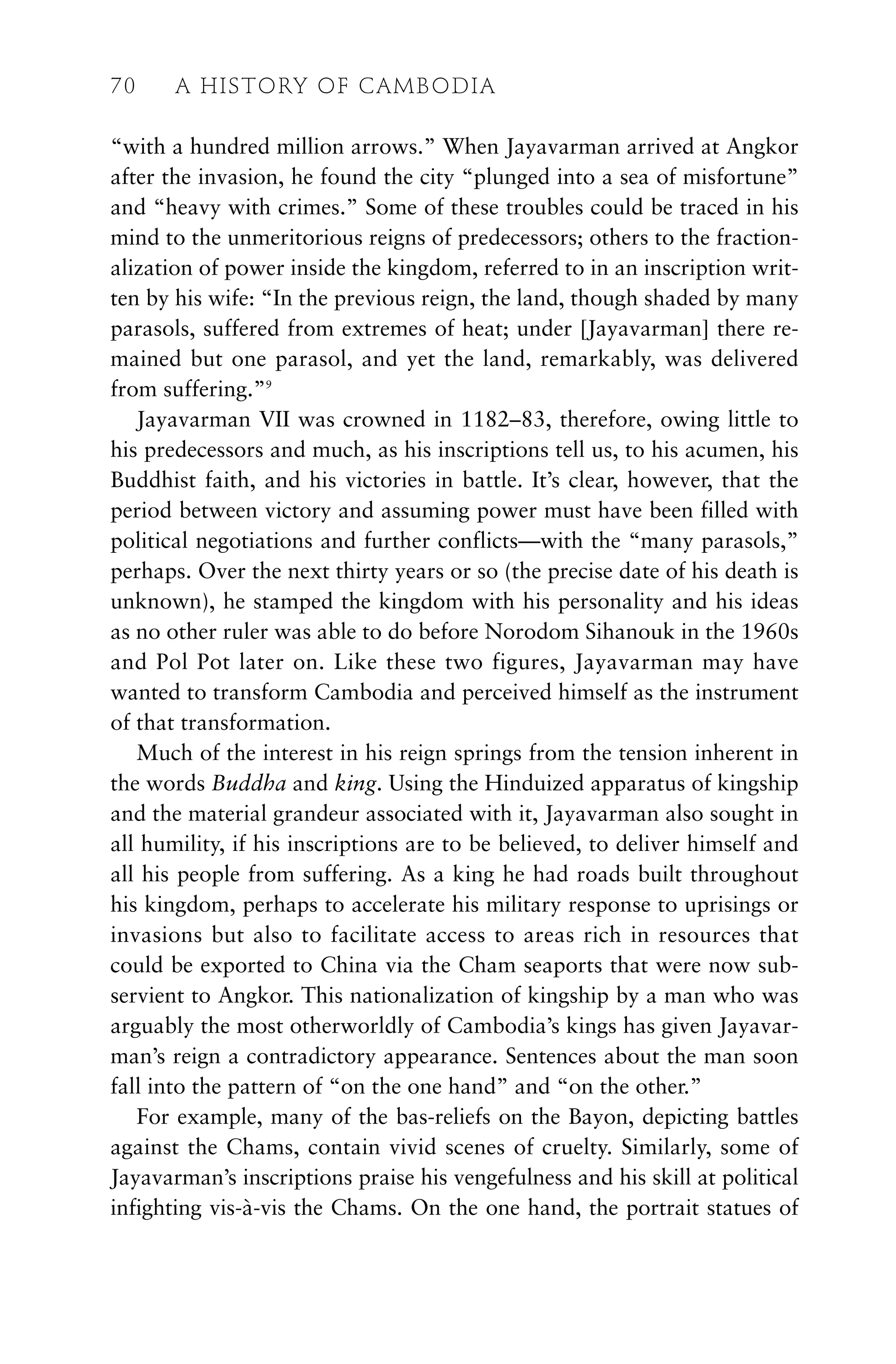 “with a hundred million arrows.” When Jayavarman arrived at Angkor
after the invasion, he found the city “plunged into a sea of misfortune”
and “heavy with crimes.” Some of these troubles could be traced in his
mind to the unmeritorious reigns of predecessors; others to the fraction-
alization of power inside the kingdom, referred to in an inscription writ-
ten by his wife: “In the previous reign, the land, though shaded by many
parasols, suffered from extremes of heat; under [Jayavarman] there re-
mained but one parasol, and yet the land, remarkably, was delivered
from suffering.”9
Jayavarman VII was crowned in 1182–83, therefore, owing little to
his predecessors and much, as his inscriptions tell us, to his acumen, his
Buddhist faith, and his victories in battle. It’s clear, however, that the
period between victory and assuming power must have been filled with
political negotiations and further conflicts—with the “many parasols,”
perhaps. Over the next thirty years or so (the precise date of his death is
unknown), he stamped the kingdom with his personality and his ideas
as no other ruler was able to do before Norodom Sihanouk in the 1960s
and Pol Pot later on. Like these two figures, Jayavarman may have
wanted to transform Cambodia and perceived himself as the instrument
of that transformation.
Much of the interest in his reign springs from the tension inherent in
the words Buddha and king. Using the Hinduized apparatus of kingship
and the material grandeur associated with it, Jayavarman also sought in
all humility, if his inscriptions are to be believed, to deliver himself and
all his people from suffering. As a king he had roads built throughout
his kingdom, perhaps to accelerate his military response to uprisings or
invasions but also to facilitate access to areas rich in resources that
could be exported to China via the Cham seaports that were now sub-
servient to Angkor. This nationalization of kingship by a man who was
arguably the most otherworldly of Cambodia’s kings has given Jayavar-
man’s reign a contradictory appearance. Sentences about the man soon
fall into the pattern of “on the one hand” and “on the other.”
For example, many of the bas-reliefs on the Bayon, depicting battles
against the Chams, contain vivid scenes of cruelty. Similarly, some of
Jayavarman’s inscriptions praise his vengefulness and his skill at political
infighting vis-à-vis the Chams. On the one hand, the portrait statues of
70 A HISTORY OF CAMBODIA
 