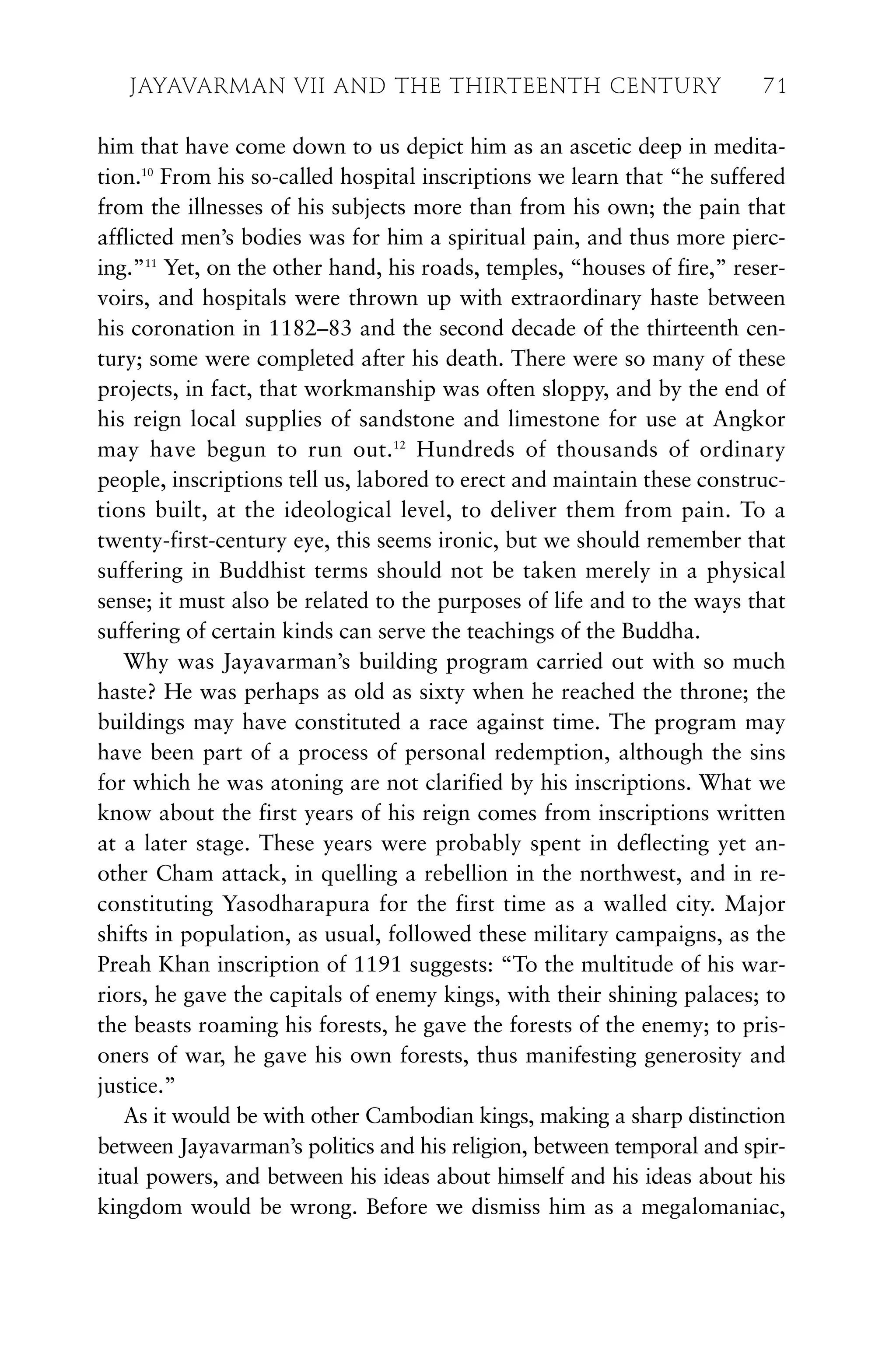 him that have come down to us depict him as an ascetic deep in medita-
tion.10
From his so-called hospital inscriptions we learn that “he suffered
from the illnesses of his subjects more than from his own; the pain that
afflicted men’s bodies was for him a spiritual pain, and thus more pierc-
ing.”11
Yet, on the other hand, his roads, temples, “houses of fire,” reser-
voirs, and hospitals were thrown up with extraordinary haste between
his coronation in 1182–83 and the second decade of the thirteenth cen-
tury; some were completed after his death. There were so many of these
projects, in fact, that workmanship was often sloppy, and by the end of
his reign local supplies of sandstone and limestone for use at Angkor
may have begun to run out.12
Hundreds of thousands of ordinary
people, inscriptions tell us, labored to erect and maintain these construc-
tions built, at the ideological level, to deliver them from pain. To a
twenty-first-century eye, this seems ironic, but we should remember that
suffering in Buddhist terms should not be taken merely in a physical
sense; it must also be related to the purposes of life and to the ways that
suffering of certain kinds can serve the teachings of the Buddha.
Why was Jayavarman’s building program carried out with so much
haste? He was perhaps as old as sixty when he reached the throne; the
buildings may have constituted a race against time. The program may
have been part of a process of personal redemption, although the sins
for which he was atoning are not clarified by his inscriptions. What we
know about the first years of his reign comes from inscriptions written
at a later stage. These years were probably spent in deflecting yet an-
other Cham attack, in quelling a rebellion in the northwest, and in re-
constituting Yasodharapura for the first time as a walled city. Major
shifts in population, as usual, followed these military campaigns, as the
Preah Khan inscription of 1191 suggests: “To the multitude of his war-
riors, he gave the capitals of enemy kings, with their shining palaces; to
the beasts roaming his forests, he gave the forests of the enemy; to pris-
oners of war, he gave his own forests, thus manifesting generosity and
justice.”
As it would be with other Cambodian kings, making a sharp distinction
between Jayavarman’s politics and his religion, between temporal and spir-
itual powers, and between his ideas about himself and his ideas about his
kingdom would be wrong. Before we dismiss him as a megalomaniac,
JAYAVARMAN VII AND THE THIRTEENTH CENTURY 71
 