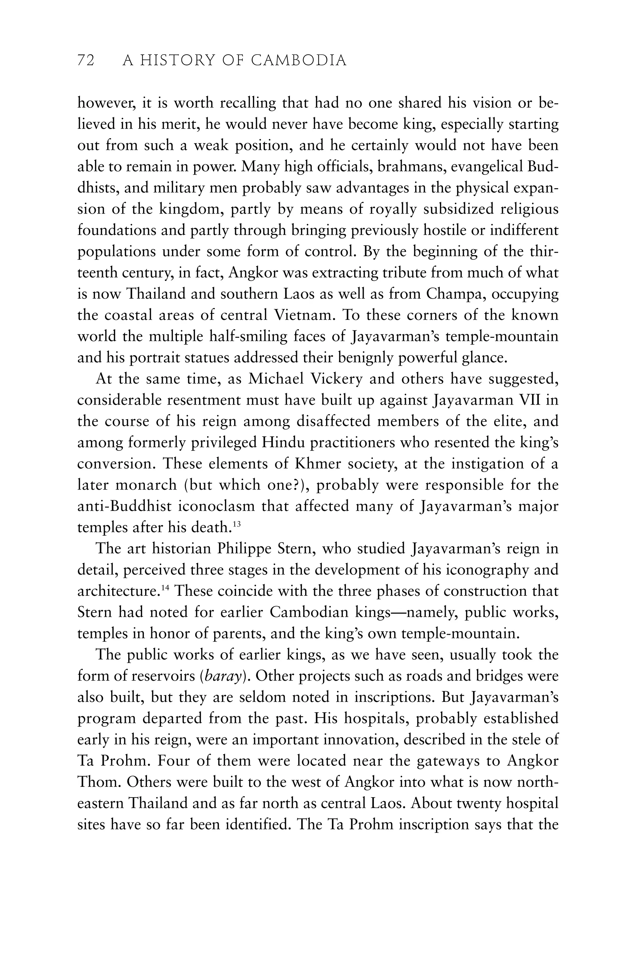 however, it is worth recalling that had no one shared his vision or be-
lieved in his merit, he would never have become king, especially starting
out from such a weak position, and he certainly would not have been
able to remain in power. Many high officials, brahmans, evangelical Bud-
dhists, and military men probably saw advantages in the physical expan-
sion of the kingdom, partly by means of royally subsidized religious
foundations and partly through bringing previously hostile or indifferent
populations under some form of control. By the beginning of the thir-
teenth century, in fact, Angkor was extracting tribute from much of what
is now Thailand and southern Laos as well as from Champa, occupying
the coastal areas of central Vietnam. To these corners of the known
world the multiple half-smiling faces of Jayavarman’s temple-mountain
and his portrait statues addressed their benignly powerful glance.
At the same time, as Michael Vickery and others have suggested,
considerable resentment must have built up against Jayavarman VII in
the course of his reign among disaffected members of the elite, and
among formerly privileged Hindu practitioners who resented the king’s
conversion. These elements of Khmer society, at the instigation of a
later monarch (but which one?), probably were responsible for the
anti-Buddhist iconoclasm that affected many of Jayavarman’s major
temples after his death.13
The art historian Philippe Stern, who studied Jayavarman’s reign in
detail, perceived three stages in the development of his iconography and
architecture.14
These coincide with the three phases of construction that
Stern had noted for earlier Cambodian kings—namely, public works,
temples in honor of parents, and the king’s own temple-mountain.
The public works of earlier kings, as we have seen, usually took the
form of reservoirs (baray). Other projects such as roads and bridges were
also built, but they are seldom noted in inscriptions. But Jayavarman’s
program departed from the past. His hospitals, probably established
early in his reign, were an important innovation, described in the stele of
Ta Prohm. Four of them were located near the gateways to Angkor
Thom. Others were built to the west of Angkor into what is now north-
eastern Thailand and as far north as central Laos. About twenty hospital
sites have so far been identified. The Ta Prohm inscription says that the
72 A HISTORY OF CAMBODIA
 