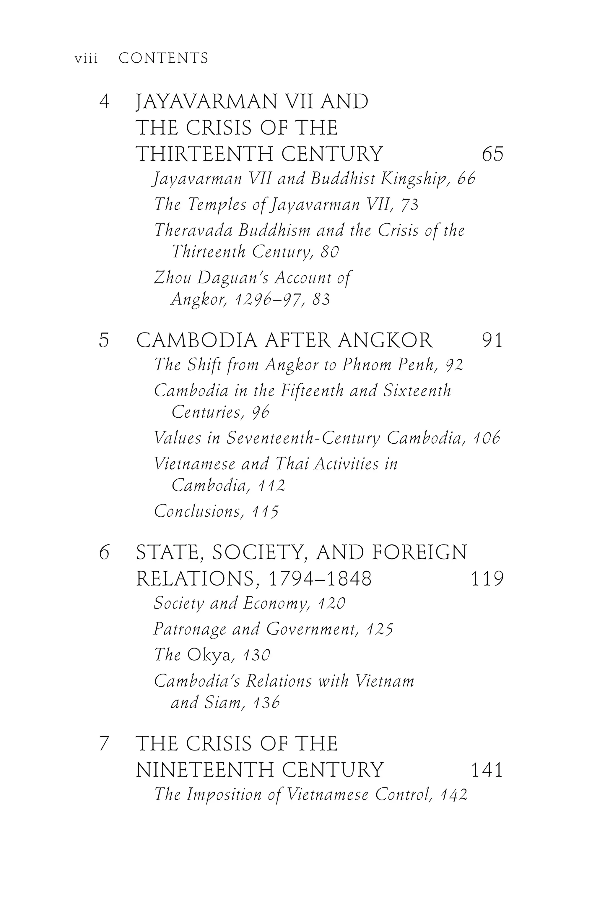 4 JAYAVARMAN VII AND
THE CRISIS OF THE
THIRTEENTH CENTURY 65
Jayavarman VII and Buddhist Kingship, 66
The Temples of Jayavarman VII, 73
Theravada Buddhism and the Crisis of the
Thirteenth Century, 80
Zhou Daguan’s Account of
Angkor, 1296–97, 83
5 CAMBODIA AFTER ANGKOR 91
The Shift from Angkor to Phnom Penh, 92
Cambodia in the Fifteenth and Sixteenth
Centuries, 96
Values in Seventeenth-Century Cambodia, 106
Vietnamese and Thai Activities in
Cambodia, 112
Conclusions, 115
6 STATE, SOCIETY, AND FOREIGN
RELATIONS, 1794–1848 119
Society and Economy, 120
Patronage and Government, 125
The Okya, 130
Cambodia’s Relations with Vietnam
and Siam, 136
7 THE CRISIS OF THE
NINETEENTH CENTURY 141
The Imposition of Vietnamese Control, 142
viii CONTENTS
 