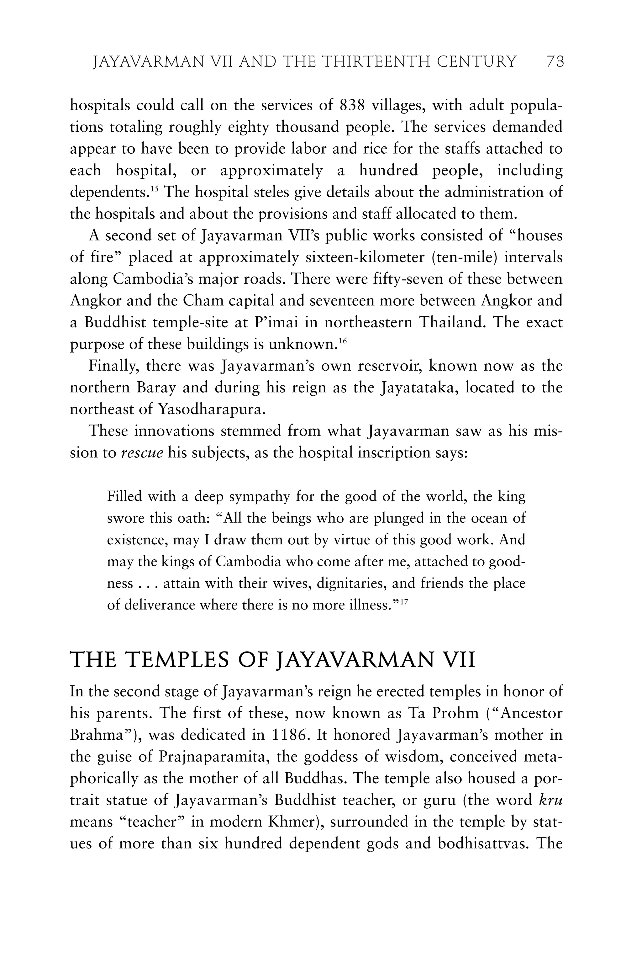 hospitals could call on the services of 838 villages, with adult popula-
tions totaling roughly eighty thousand people. The services demanded
appear to have been to provide labor and rice for the staffs attached to
each hospital, or approximately a hundred people, including
dependents.15
The hospital steles give details about the administration of
the hospitals and about the provisions and staff allocated to them.
A second set of Jayavarman VII’s public works consisted of “houses
of fire” placed at approximately sixteen-kilometer (ten-mile) intervals
along Cambodia’s major roads. There were fifty-seven of these between
Angkor and the Cham capital and seventeen more between Angkor and
a Buddhist temple-site at P’imai in northeastern Thailand. The exact
purpose of these buildings is unknown.16
Finally, there was Jayavarman’s own reservoir, known now as the
northern Baray and during his reign as the Jayatataka, located to the
northeast of Yasodharapura.
These innovations stemmed from what Jayavarman saw as his mis-
sion to rescue his subjects, as the hospital inscription says:
Filled with a deep sympathy for the good of the world, the king
swore this oath: “All the beings who are plunged in the ocean of
existence, may I draw them out by virtue of this good work. And
may the kings of Cambodia who come after me, attached to good-
ness . . . attain with their wives, dignitaries, and friends the place
of deliverance where there is no more illness.”17
THE TEMPLES OF JAYAVARMAN VII
In the second stage of Jayavarman’s reign he erected temples in honor of
his parents. The first of these, now known as Ta Prohm (“Ancestor
Brahma”), was dedicated in 1186. It honored Jayavarman’s mother in
the guise of Prajnaparamita, the goddess of wisdom, conceived meta-
phorically as the mother of all Buddhas. The temple also housed a por-
trait statue of Jayavarman’s Buddhist teacher, or guru (the word kru
means “teacher” in modern Khmer), surrounded in the temple by stat-
ues of more than six hundred dependent gods and bodhisattvas. The
JAYAVARMAN VII AND THE THIRTEENTH CENTURY 73
 