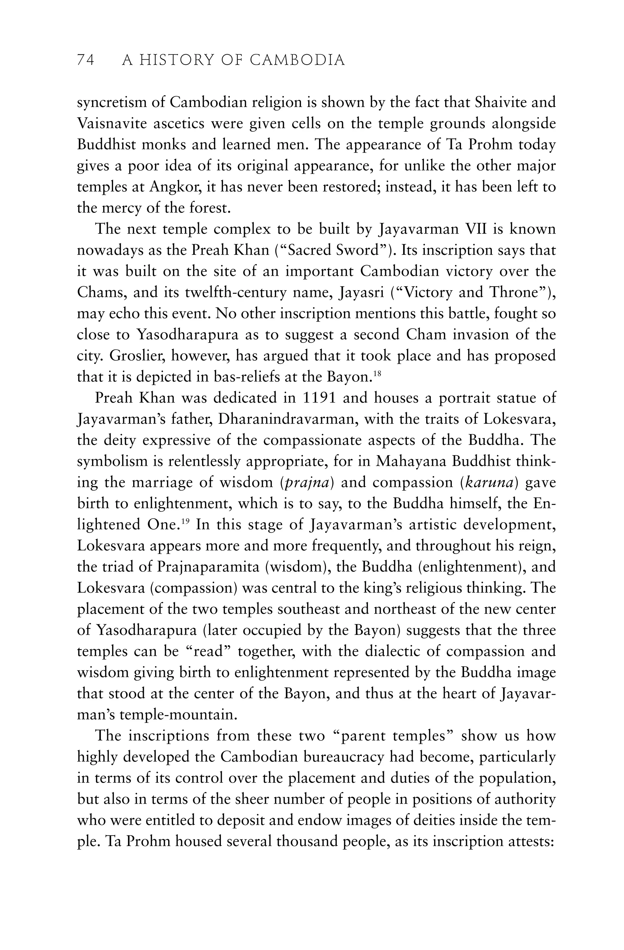 syncretism of Cambodian religion is shown by the fact that Shaivite and
Vaisnavite ascetics were given cells on the temple grounds alongside
Buddhist monks and learned men. The appearance of Ta Prohm today
gives a poor idea of its original appearance, for unlike the other major
temples at Angkor, it has never been restored; instead, it has been left to
the mercy of the forest.
The next temple complex to be built by Jayavarman VII is known
nowadays as the Preah Khan (“Sacred Sword”). Its inscription says that
it was built on the site of an important Cambodian victory over the
Chams, and its twelfth-century name, Jayasri (“Victory and Throne”),
may echo this event. No other inscription mentions this battle, fought so
close to Yasodharapura as to suggest a second Cham invasion of the
city. Groslier, however, has argued that it took place and has proposed
that it is depicted in bas-reliefs at the Bayon.18
Preah Khan was dedicated in 1191 and houses a portrait statue of
Jayavarman’s father, Dharanindravarman, with the traits of Lokesvara,
the deity expressive of the compassionate aspects of the Buddha. The
symbolism is relentlessly appropriate, for in Mahayana Buddhist think-
ing the marriage of wisdom (prajna) and compassion (karuna) gave
birth to enlightenment, which is to say, to the Buddha himself, the En-
lightened One.19
In this stage of Jayavarman’s artistic development,
Lokesvara appears more and more frequently, and throughout his reign,
the triad of Prajnaparamita (wisdom), the Buddha (enlightenment), and
Lokesvara (compassion) was central to the king’s religious thinking. The
placement of the two temples southeast and northeast of the new center
of Yasodharapura (later occupied by the Bayon) suggests that the three
temples can be “read” together, with the dialectic of compassion and
wisdom giving birth to enlightenment represented by the Buddha image
that stood at the center of the Bayon, and thus at the heart of Jayavar-
man’s temple-mountain.
The inscriptions from these two “parent temples” show us how
highly developed the Cambodian bureaucracy had become, particularly
in terms of its control over the placement and duties of the population,
but also in terms of the sheer number of people in positions of authority
who were entitled to deposit and endow images of deities inside the tem-
ple. Ta Prohm housed several thousand people, as its inscription attests:
74 A HISTORY OF CAMBODIA
 