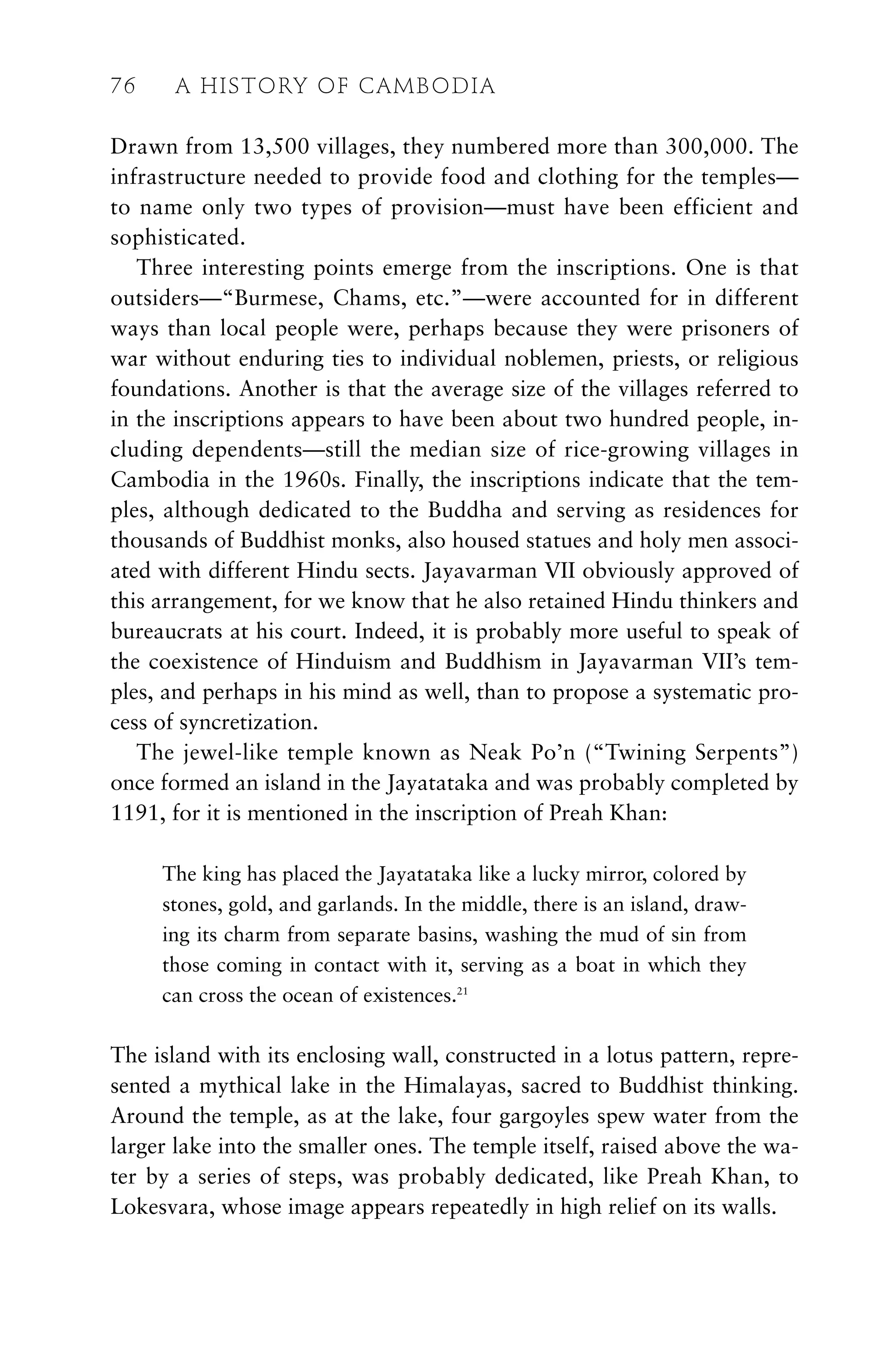 Drawn from 13,500 villages, they numbered more than 300,000. The
infrastructure needed to provide food and clothing for the temples—
to name only two types of provision—must have been efficient and
sophisticated.
Three interesting points emerge from the inscriptions. One is that
outsiders—“Burmese, Chams, etc.”—were accounted for in different
ways than local people were, perhaps because they were prisoners of
war without enduring ties to individual noblemen, priests, or religious
foundations. Another is that the average size of the villages referred to
in the inscriptions appears to have been about two hundred people, in-
cluding dependents—still the median size of rice-growing villages in
Cambodia in the 1960s. Finally, the inscriptions indicate that the tem-
ples, although dedicated to the Buddha and serving as residences for
thousands of Buddhist monks, also housed statues and holy men associ-
ated with different Hindu sects. Jayavarman VII obviously approved of
this arrangement, for we know that he also retained Hindu thinkers and
bureaucrats at his court. Indeed, it is probably more useful to speak of
the coexistence of Hinduism and Buddhism in Jayavarman VII’s tem-
ples, and perhaps in his mind as well, than to propose a systematic pro-
cess of syncretization.
The jewel-like temple known as Neak Po’n (“Twining Serpents”)
once formed an island in the Jayatataka and was probably completed by
1191, for it is mentioned in the inscription of Preah Khan:
The king has placed the Jayatataka like a lucky mirror, colored by
stones, gold, and garlands. In the middle, there is an island, draw-
ing its charm from separate basins, washing the mud of sin from
those coming in contact with it, serving as a boat in which they
can cross the ocean of existences.21
The island with its enclosing wall, constructed in a lotus pattern, repre-
sented a mythical lake in the Himalayas, sacred to Buddhist thinking.
Around the temple, as at the lake, four gargoyles spew water from the
larger lake into the smaller ones. The temple itself, raised above the wa-
ter by a series of steps, was probably dedicated, like Preah Khan, to
Lokesvara, whose image appears repeatedly in high relief on its walls.
76 A HISTORY OF CAMBODIA
 