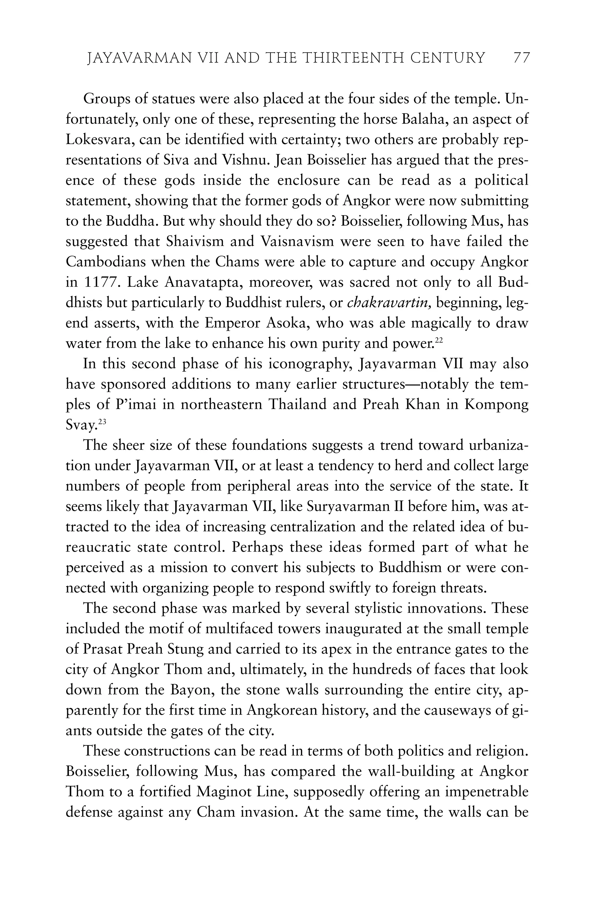 Groups of statues were also placed at the four sides of the temple. Un-
fortunately, only one of these, representing the horse Balaha, an aspect of
Lokesvara, can be identified with certainty; two others are probably rep-
resentations of Siva and Vishnu. Jean Boisselier has argued that the pres-
ence of these gods inside the enclosure can be read as a political
statement, showing that the former gods of Angkor were now submitting
to the Buddha. But why should they do so? Boisselier, following Mus, has
suggested that Shaivism and Vaisnavism were seen to have failed the
Cambodians when the Chams were able to capture and occupy Angkor
in 1177. Lake Anavatapta, moreover, was sacred not only to all Bud-
dhists but particularly to Buddhist rulers, or chakravartin, beginning, leg-
end asserts, with the Emperor Asoka, who was able magically to draw
water from the lake to enhance his own purity and power.22
In this second phase of his iconography, Jayavarman VII may also
have sponsored additions to many earlier structures—notably the tem-
ples of P’imai in northeastern Thailand and Preah Khan in Kompong
Svay.23
The sheer size of these foundations suggests a trend toward urbaniza-
tion under Jayavarman VII, or at least a tendency to herd and collect large
numbers of people from peripheral areas into the service of the state. It
seems likely that Jayavarman VII, like Suryavarman II before him, was at-
tracted to the idea of increasing centralization and the related idea of bu-
reaucratic state control. Perhaps these ideas formed part of what he
perceived as a mission to convert his subjects to Buddhism or were con-
nected with organizing people to respond swiftly to foreign threats.
The second phase was marked by several stylistic innovations. These
included the motif of multifaced towers inaugurated at the small temple
of Prasat Preah Stung and carried to its apex in the entrance gates to the
city of Angkor Thom and, ultimately, in the hundreds of faces that look
down from the Bayon, the stone walls surrounding the entire city, ap-
parently for the first time in Angkorean history, and the causeways of gi-
ants outside the gates of the city.
These constructions can be read in terms of both politics and religion.
Boisselier, following Mus, has compared the wall-building at Angkor
Thom to a fortified Maginot Line, supposedly offering an impenetrable
defense against any Cham invasion. At the same time, the walls can be
JAYAVARMAN VII AND THE THIRTEENTH CENTURY 77
 