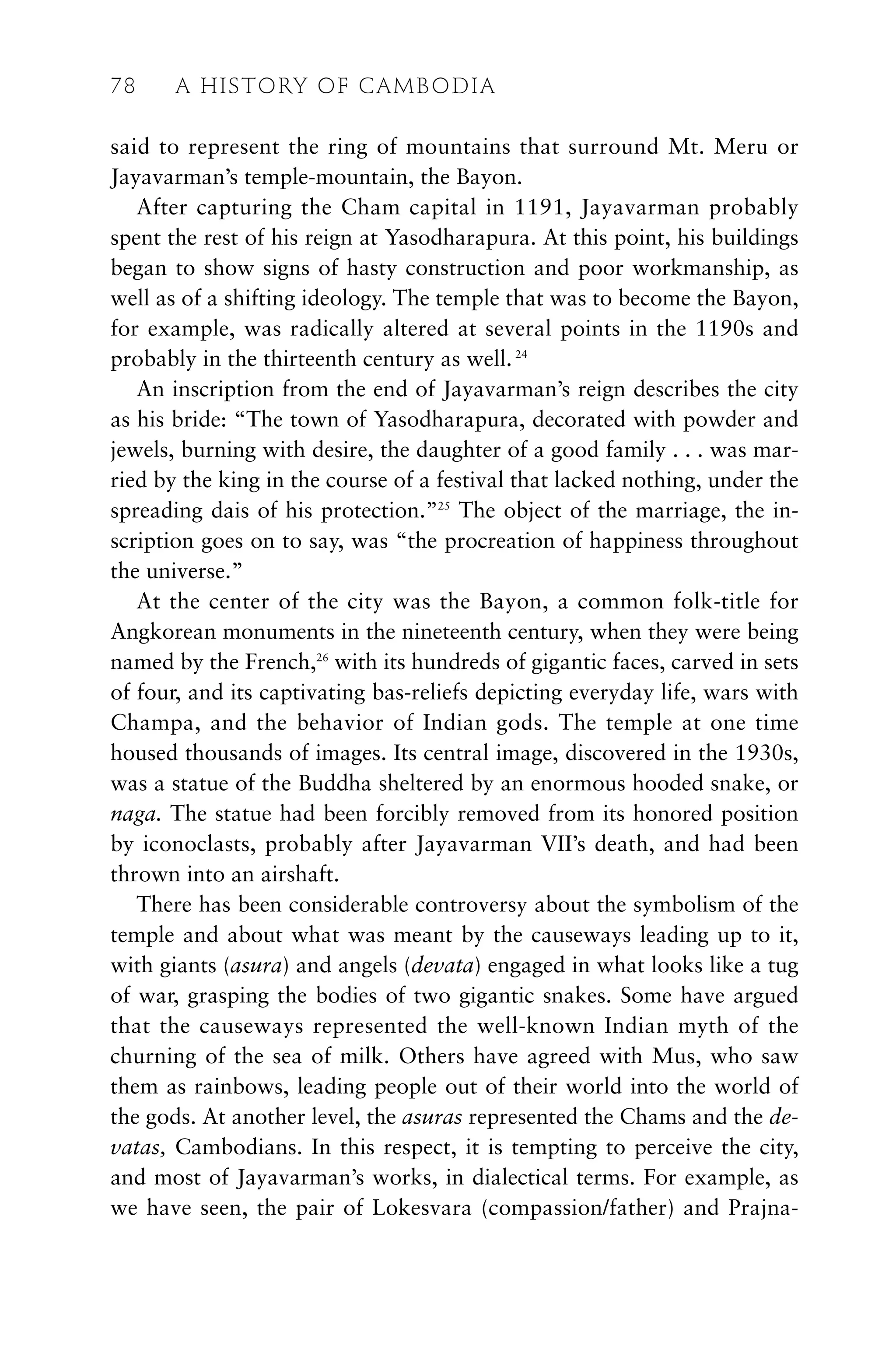 said to represent the ring of mountains that surround Mt. Meru or
Jayavarman’s temple-mountain, the Bayon.
After capturing the Cham capital in 1191, Jayavarman probably
spent the rest of his reign at Yasodharapura. At this point, his buildings
began to show signs of hasty construction and poor workmanship, as
well as of a shifting ideology. The temple that was to become the Bayon,
for example, was radically altered at several points in the 1190s and
probably in the thirteenth century as well.24
An inscription from the end of Jayavarman’s reign describes the city
as his bride: “The town of Yasodharapura, decorated with powder and
jewels, burning with desire, the daughter of a good family . . . was mar-
ried by the king in the course of a festival that lacked nothing, under the
spreading dais of his protection.”25
The object of the marriage, the in-
scription goes on to say, was “the procreation of happiness throughout
the universe.”
At the center of the city was the Bayon, a common folk-title for
Angkorean monuments in the nineteenth century, when they were being
named by the French,26
with its hundreds of gigantic faces, carved in sets
of four, and its captivating bas-reliefs depicting everyday life, wars with
Champa, and the behavior of Indian gods. The temple at one time
housed thousands of images. Its central image, discovered in the 1930s,
was a statue of the Buddha sheltered by an enormous hooded snake, or
naga. The statue had been forcibly removed from its honored position
by iconoclasts, probably after Jayavarman VII’s death, and had been
thrown into an airshaft.
There has been considerable controversy about the symbolism of the
temple and about what was meant by the causeways leading up to it,
with giants (asura) and angels (devata) engaged in what looks like a tug
of war, grasping the bodies of two gigantic snakes. Some have argued
that the causeways represented the well-known Indian myth of the
churning of the sea of milk. Others have agreed with Mus, who saw
them as rainbows, leading people out of their world into the world of
the gods. At another level, the asuras represented the Chams and the de-
vatas, Cambodians. In this respect, it is tempting to perceive the city,
and most of Jayavarman’s works, in dialectical terms. For example, as
we have seen, the pair of Lokesvara (compassion/father) and Prajna-
78 A HISTORY OF CAMBODIA
 
