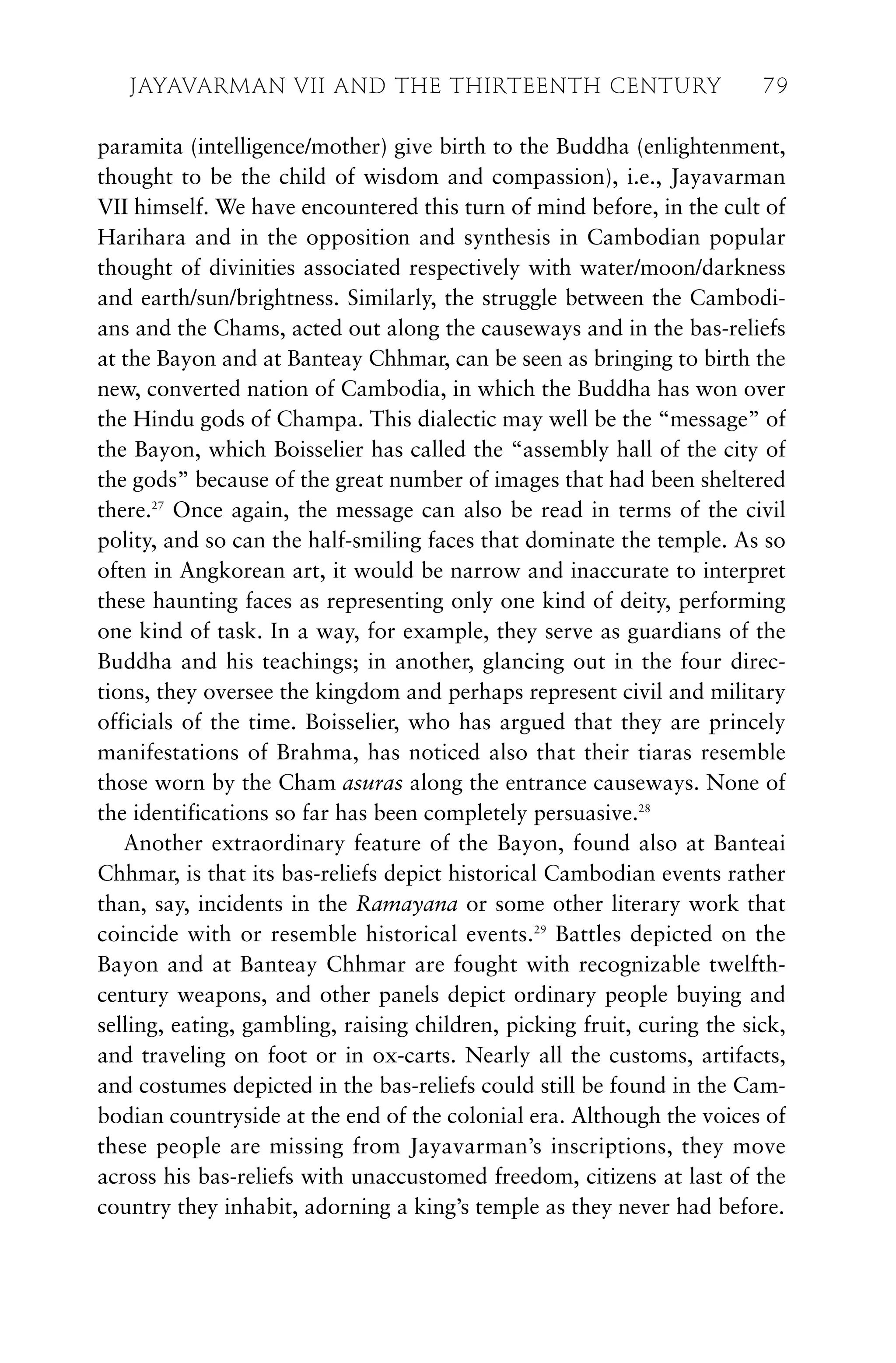 paramita (intelligence/mother) give birth to the Buddha (enlightenment,
thought to be the child of wisdom and compassion), i.e., Jayavarman
VII himself. We have encountered this turn of mind before, in the cult of
Harihara and in the opposition and synthesis in Cambodian popular
thought of divinities associated respectively with water/moon/darkness
and earth/sun/brightness. Similarly, the struggle between the Cambodi-
ans and the Chams, acted out along the causeways and in the bas-reliefs
at the Bayon and at Banteay Chhmar, can be seen as bringing to birth the
new, converted nation of Cambodia, in which the Buddha has won over
the Hindu gods of Champa. This dialectic may well be the “message” of
the Bayon, which Boisselier has called the “assembly hall of the city of
the gods” because of the great number of images that had been sheltered
there.27
Once again, the message can also be read in terms of the civil
polity, and so can the half-smiling faces that dominate the temple. As so
often in Angkorean art, it would be narrow and inaccurate to interpret
these haunting faces as representing only one kind of deity, performing
one kind of task. In a way, for example, they serve as guardians of the
Buddha and his teachings; in another, glancing out in the four direc-
tions, they oversee the kingdom and perhaps represent civil and military
officials of the time. Boisselier, who has argued that they are princely
manifestations of Brahma, has noticed also that their tiaras resemble
those worn by the Cham asuras along the entrance causeways. None of
the identifications so far has been completely persuasive.28
Another extraordinary feature of the Bayon, found also at Banteai
Chhmar, is that its bas-reliefs depict historical Cambodian events rather
than, say, incidents in the Ramayana or some other literary work that
coincide with or resemble historical events.29
Battles depicted on the
Bayon and at Banteay Chhmar are fought with recognizable twelfth-
century weapons, and other panels depict ordinary people buying and
selling, eating, gambling, raising children, picking fruit, curing the sick,
and traveling on foot or in ox-carts. Nearly all the customs, artifacts,
and costumes depicted in the bas-reliefs could still be found in the Cam-
bodian countryside at the end of the colonial era. Although the voices of
these people are missing from Jayavarman’s inscriptions, they move
across his bas-reliefs with unaccustomed freedom, citizens at last of the
country they inhabit, adorning a king’s temple as they never had before.
JAYAVARMAN VII AND THE THIRTEENTH CENTURY 79
 