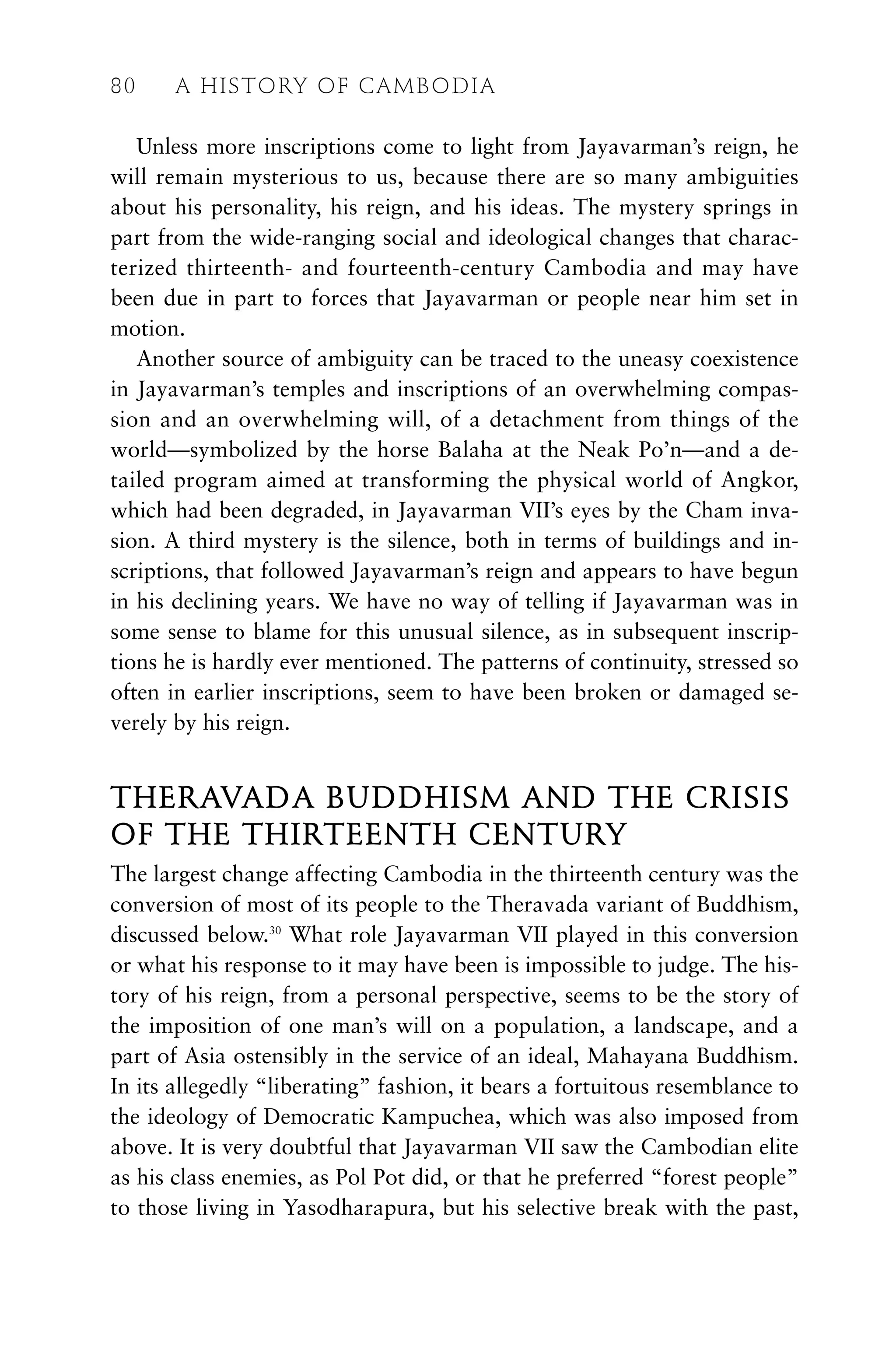 Unless more inscriptions come to light from Jayavarman’s reign, he
will remain mysterious to us, because there are so many ambiguities
about his personality, his reign, and his ideas. The mystery springs in
part from the wide-ranging social and ideological changes that charac-
terized thirteenth- and fourteenth-century Cambodia and may have
been due in part to forces that Jayavarman or people near him set in
motion.
Another source of ambiguity can be traced to the uneasy coexistence
in Jayavarman’s temples and inscriptions of an overwhelming compas-
sion and an overwhelming will, of a detachment from things of the
world—symbolized by the horse Balaha at the Neak Po’n—and a de-
tailed program aimed at transforming the physical world of Angkor,
which had been degraded, in Jayavarman VII’s eyes by the Cham inva-
sion. A third mystery is the silence, both in terms of buildings and in-
scriptions, that followed Jayavarman’s reign and appears to have begun
in his declining years. We have no way of telling if Jayavarman was in
some sense to blame for this unusual silence, as in subsequent inscrip-
tions he is hardly ever mentioned. The patterns of continuity, stressed so
often in earlier inscriptions, seem to have been broken or damaged se-
verely by his reign.
THERAVADA BUDDHISM AND THE CRISIS
OF THE THIRTEENTH CENTURY
The largest change affecting Cambodia in the thirteenth century was the
conversion of most of its people to the Theravada variant of Buddhism,
discussed below.30
What role Jayavarman VII played in this conversion
or what his response to it may have been is impossible to judge. The his-
tory of his reign, from a personal perspective, seems to be the story of
the imposition of one man’s will on a population, a landscape, and a
part of Asia ostensibly in the service of an ideal, Mahayana Buddhism.
In its allegedly “liberating” fashion, it bears a fortuitous resemblance to
the ideology of Democratic Kampuchea, which was also imposed from
above. It is very doubtful that Jayavarman VII saw the Cambodian elite
as his class enemies, as Pol Pot did, or that he preferred “forest people”
to those living in Yasodharapura, but his selective break with the past,
80 A HISTORY OF CAMBODIA
 