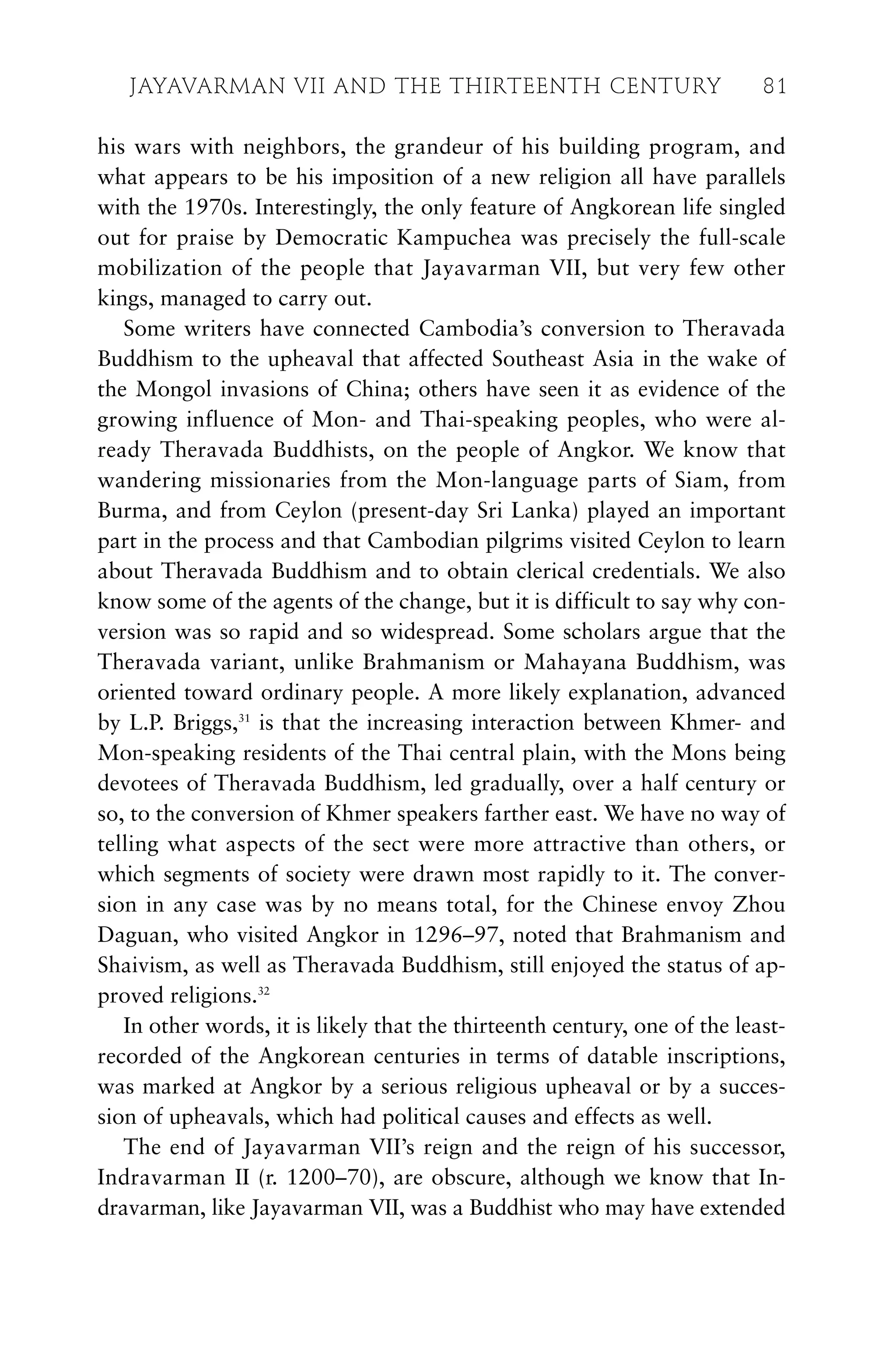 his wars with neighbors, the grandeur of his building program, and
what appears to be his imposition of a new religion all have parallels
with the 1970s. Interestingly, the only feature of Angkorean life singled
out for praise by Democratic Kampuchea was precisely the full-scale
mobilization of the people that Jayavarman VII, but very few other
kings, managed to carry out.
Some writers have connected Cambodia’s conversion to Theravada
Buddhism to the upheaval that affected Southeast Asia in the wake of
the Mongol invasions of China; others have seen it as evidence of the
growing influence of Mon- and Thai-speaking peoples, who were al-
ready Theravada Buddhists, on the people of Angkor. We know that
wandering missionaries from the Mon-language parts of Siam, from
Burma, and from Ceylon (present-day Sri Lanka) played an important
part in the process and that Cambodian pilgrims visited Ceylon to learn
about Theravada Buddhism and to obtain clerical credentials. We also
know some of the agents of the change, but it is difficult to say why con-
version was so rapid and so widespread. Some scholars argue that the
Theravada variant, unlike Brahmanism or Mahayana Buddhism, was
oriented toward ordinary people. A more likely explanation, advanced
by L.P. Briggs,31
is that the increasing interaction between Khmer- and
Mon-speaking residents of the Thai central plain, with the Mons being
devotees of Theravada Buddhism, led gradually, over a half century or
so, to the conversion of Khmer speakers farther east. We have no way of
telling what aspects of the sect were more attractive than others, or
which segments of society were drawn most rapidly to it. The conver-
sion in any case was by no means total, for the Chinese envoy Zhou
Daguan, who visited Angkor in 1296–97, noted that Brahmanism and
Shaivism, as well as Theravada Buddhism, still enjoyed the status of ap-
proved religions.32
In other words, it is likely that the thirteenth century, one of the least-
recorded of the Angkorean centuries in terms of datable inscriptions,
was marked at Angkor by a serious religious upheaval or by a succes-
sion of upheavals, which had political causes and effects as well.
The end of Jayavarman VII’s reign and the reign of his successor,
Indravarman II (r. 1200–70), are obscure, although we know that In-
dravarman, like Jayavarman VII, was a Buddhist who may have extended
JAYAVARMAN VII AND THE THIRTEENTH CENTURY 81
 