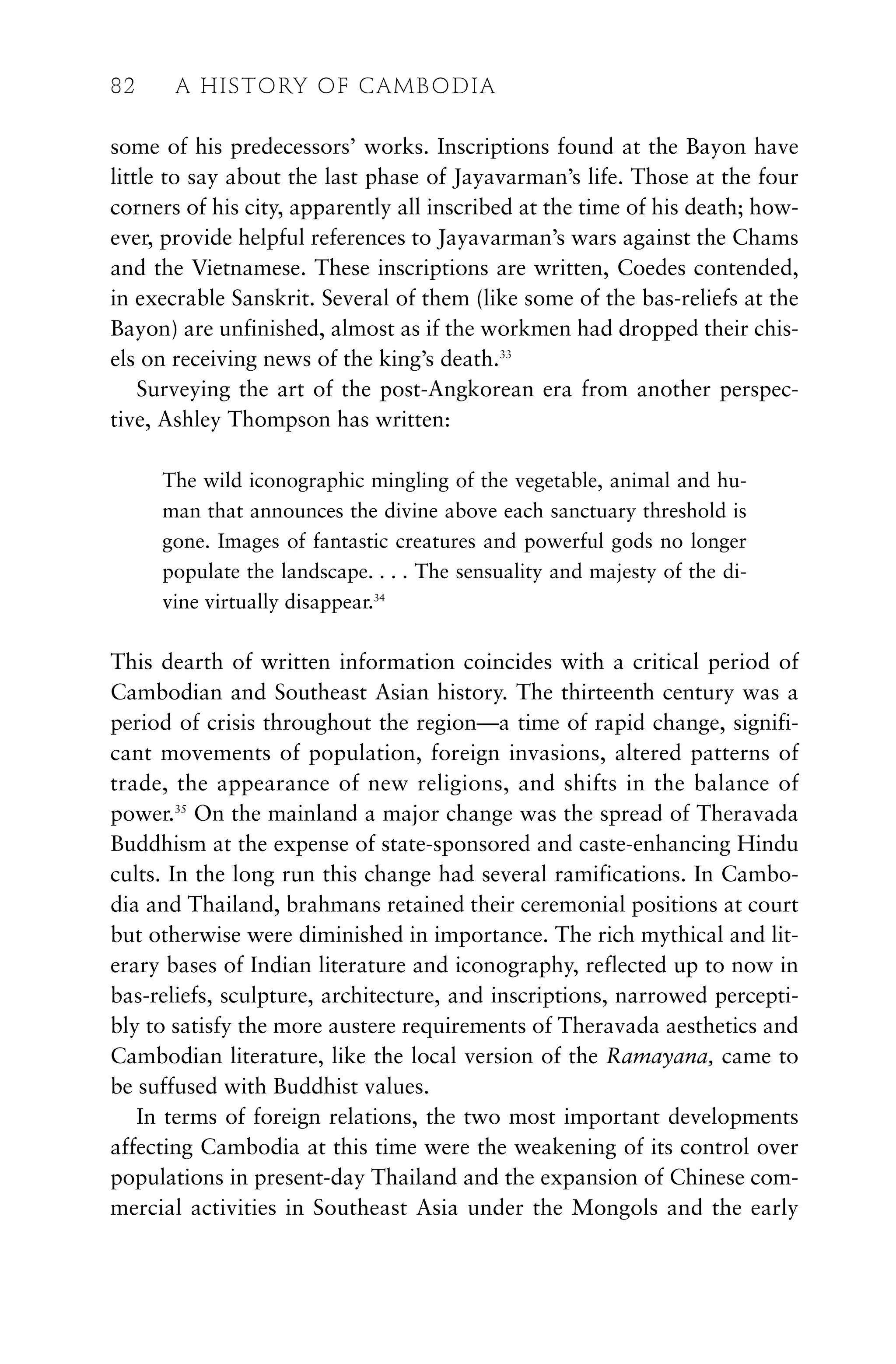 some of his predecessors’ works. Inscriptions found at the Bayon have
little to say about the last phase of Jayavarman’s life. Those at the four
corners of his city, apparently all inscribed at the time of his death; how-
ever, provide helpful references to Jayavarman’s wars against the Chams
and the Vietnamese. These inscriptions are written, Coedes contended,
in execrable Sanskrit. Several of them (like some of the bas-reliefs at the
Bayon) are unfinished, almost as if the workmen had dropped their chis-
els on receiving news of the king’s death.33
Surveying the art of the post-Angkorean era from another perspec-
tive, Ashley Thompson has written:
The wild iconographic mingling of the vegetable, animal and hu-
man that announces the divine above each sanctuary threshold is
gone. Images of fantastic creatures and powerful gods no longer
populate the landscape. . . . The sensuality and majesty of the di-
vine virtually disappear.34
This dearth of written information coincides with a critical period of
Cambodian and Southeast Asian history. The thirteenth century was a
period of crisis throughout the region—a time of rapid change, signifi-
cant movements of population, foreign invasions, altered patterns of
trade, the appearance of new religions, and shifts in the balance of
power.35
On the mainland a major change was the spread of Theravada
Buddhism at the expense of state-sponsored and caste-enhancing Hindu
cults. In the long run this change had several ramifications. In Cambo-
dia and Thailand, brahmans retained their ceremonial positions at court
but otherwise were diminished in importance. The rich mythical and lit-
erary bases of Indian literature and iconography, reflected up to now in
bas-reliefs, sculpture, architecture, and inscriptions, narrowed percepti-
bly to satisfy the more austere requirements of Theravada aesthetics and
Cambodian literature, like the local version of the Ramayana, came to
be suffused with Buddhist values.
In terms of foreign relations, the two most important developments
affecting Cambodia at this time were the weakening of its control over
populations in present-day Thailand and the expansion of Chinese com-
mercial activities in Southeast Asia under the Mongols and the early
82 A HISTORY OF CAMBODIA
 