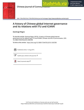 Full Terms & Conditions of access and use can be found at
https://www.tandfonline.com/action/journalInformation?journalCode=rcjc20
Chinese Journal of Communication
ISSN: 1754-4750 (Print) 1754-4769 (Online) Journal homepage: https://www.tandfonline.com/loi/rcjc20
A history of Chinese global Internet governance
and its relations with ITU and ICANN
Gianluigi Negro
To cite this article: Gianluigi Negro (2019): A history of Chinese global Internet
governance and its relations with ITU and ICANN, Chinese Journal of Communication, DOI:
10.1080/17544750.2019.1650789
To link to this article: https://doi.org/10.1080/17544750.2019.1650789
Published online: 12 Aug 2019.
Submit your article to this journal
View Crossmark data
 