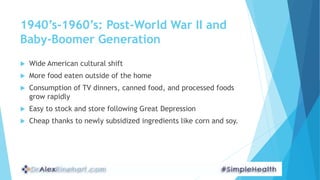 1940’s-1960’s: Post-World War II and
Baby-Boomer Generation
 Wide American cultural shift
 More food eaten outside of the home
 Consumption of TV dinners, canned food, and processed foods
grow rapidly
 Easy to stock and store following Great Depression
 Cheap thanks to newly subsidized ingredients like corn and soy.
 