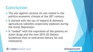 Conclusion
 The war against coconut oil was rooted in the
politico-economic climate of the 20th century.
 It started with the tax of imports & domestic
agricultural subsidies (especially soybean) during
the Great Depression.
 It “ended” with the expiration of the patents on
statin drugs and the new 2015 US Dietary
Guidelines that re-welcomed dietary fat and
cholesterol
 