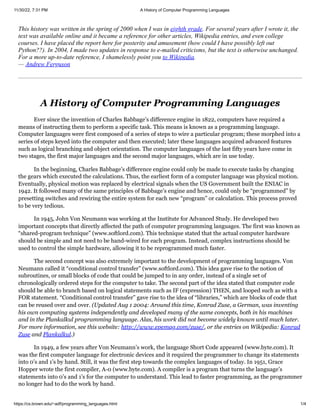 11/30/22, 7:31 PM A History of Computer Programming Languages
https://cs.brown.edu/~adf/programming_languages.html 1/4
This history was written in the spring of 2000 when I was in eighth grade. For several years after I wrote it, the
text was available online and it became a reference for other articles, Wikipedia entries, and even college
courses. I have placed the report here for posterity and amusement (how could I have possibly left out
Python??). In 2004, I made two updates in response to e-mailed criticisms, but the text is otherwise unchanged.
For a more up-to-date reference, I shamelessly point you to Wikipedia.
— Andrew Ferguson
A History of Computer Programming Languages
Ever since the invention of Charles Babbage’s difference engine in 1822, computers have required a
means of instructing them to perform a specific task. This means is known as a programming language.
Computer languages were first composed of a series of steps to wire a particular program; these morphed into a
series of steps keyed into the computer and then executed; later these languages acquired advanced features
such as logical branching and object orientation. The computer languages of the last fifty years have come in
two stages, the first major languages and the second major languages, which are in use today.
In the beginning, Charles Babbage’s difference engine could only be made to execute tasks by changing
the gears which executed the calculations. Thus, the earliest form of a computer language was physical motion.
Eventually, physical motion was replaced by electrical signals when the US Government built the ENIAC in
1942. It followed many of the same principles of Babbage’s engine and hence, could only be “programmed” by
presetting switches and rewiring the entire system for each new “program” or calculation. This process proved
to be very tedious.
In 1945, John Von Neumann was working at the Institute for Advanced Study. He developed two
important concepts that directly affected the path of computer programming languages. The first was known as
“shared-program technique” (www.softlord.com). This technique stated that the actual computer hardware
should be simple and not need to be hand-wired for each program. Instead, complex instructions should be
used to control the simple hardware, allowing it to be reprogrammed much faster.
The second concept was also extremely important to the development of programming languages. Von
Neumann called it “conditional control transfer” (www.softlord.com). This idea gave rise to the notion of
subroutines, or small blocks of code that could be jumped to in any order, instead of a single set of
chronologically ordered steps for the computer to take. The second part of the idea stated that computer code
should be able to branch based on logical statements such as IF (expression) THEN, and looped such as with a
FOR statement. “Conditional control transfer” gave rise to the idea of “libraries,” which are blocks of code that
can be reused over and over. (Updated Aug 1 2004: Around this time, Konrad Zuse, a German, was inventing
his own computing systems independently and developed many of the same concepts, both in his machines
and in the Plankalkul programming language. Alas, his work did not become widely known until much later.
For more information, see this website: http://www.epemag.com/zuse/, or the entries on Wikipedia: Konrad
Zuse and Plankalkul.)
In 1949, a few years after Von Neumann’s work, the language Short Code appeared (www.byte.com). It
was the first computer language for electronic devices and it required the programmer to change its statements
into 0’s and 1’s by hand. Still, it was the first step towards the complex languages of today. In 1951, Grace
Hopper wrote the first compiler, A-0 (www.byte.com). A compiler is a program that turns the language’s
statements into 0’s and 1’s for the computer to understand. This lead to faster programming, as the programmer
no longer had to do the work by hand.
 