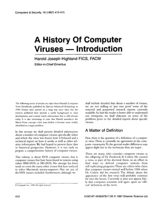 Computers & Security, 16 (1997) 412-415
A History Of Computer
Viruses - Introduction
Harold Joseph Highland FICS, FACM
Editor-in-Chief Emeritus
The following series of articles are taken from Harold’s Computer
Virus Handbook, published by Elsevier Advanced Technology in
1990. Viruses have moved on a long way since then, but the
extracts published here provide a useful background in virus
development, and contain much information that is still relevant
today. It is also interesting to note that Harold introduces the
Macro Virus concept a few years before it became more widely
identified as a major problem.
In this section we shall present detailed information
about a number of computer viruses, specifically when
and where the virus was found, how it behaved and a
technical report on how it works as well as other rel-
ative information. We had hoped to present these data
in historical perspective. However, it is too early to
prepare a comprehensive history of computer viruses.
This volume is about DOS computer viruses, that is
computer viruses that have been found in systems using
either IBM-DOS or MS-DOS. No attempt has been
made to cover the many other viruses that have surfaced
to infect Macintosh microcomputers. Nor are any of
the VAX viruses included. Furthermore, although we
0 Compulit, Inc., lY89. AU rights reterved
shall include detailed data about a number of viruses,
we are not willing to ‘put into print’ some of the
material and purported research reports currently
available. So that the reader is better able to understand
our viewpoint, we shall elaborate on some of the
problems prior to the detailed reports about specific
viruses.
A Matter of Definition
First, there is the question of a definition of a comput-
er virus. There is currently no agreement in the com-
puter community.To the general reader differences may
appear slight but to the technician they are major.
There are many who consider computer viruses as
the offspring of Dr. Frederick B. Cohen. He created
a virus, as part of his doctoral thesis, in an effort to
find ways to defend computer systems from
self-replicating programsThere are others who claim
that computer viruses existed well before 1984 when
Dr. Cohen did his research. The debate about the
appearance of the first virus will probably continue
far into the future. Currently it does not appear like-
ly that computer scientists will agree upon an ‘offi-
cial’ definition of the term.
412 3160167-4048/97$17.00 0 1997 Elsevier Science Ltd
 