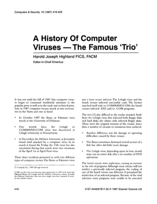 Computers & Security, 16 (1997) 416-429
A History Of Computer
Viruses -The Famous ‘Trio’
Harold Joseph Highland FICS, FACM
Editor-in-Chief Emeritus
It was not until the fall of 1987 that computer virus-
es began to command worldwide attention in the
popular press as well as in the trade and technical press.
Late in 1987 computer viruses struck at two universi-
ties in the States and one in Israel.
l In October 1987 the Brain or Pakistani virus
struck at the University of Delaware.
l One month later, the Lehigh or
COMMAND.COM virus was discovered at
Lehigh University in Pennsylvania.
. In December, the Hebrew University at Jerusalem
found itself attacked by a computer virus. In its
search it found the Friday the 13th virus but also
uncovered during that search were two variations
of the April 1st or April Fool virus.
These three incidents presented us with two different
types of computer viruses.The Brain or Pakistani virus
0 Compulit Inc., 1989. All ngts reserved.
[l] We use the term, trio, because most reports late in 1987 were about the
Pakistani/Brain, the Lehigh and the Hebrew University viruses. Actually
the Hebrew University wrus was not a single virus but consisted of sever-
al very s~rmlar viruses.
was a boot sector infector. The Lehigh virus and the
Israeli viruses infected executable code. The former
attached itself only to COMMAND.COM; the Israeli
viruses infected .EXE and/or .COM programs.
The trio [11 also differed in the media attacked. Aside
from the Lehigh virus that infected both floppy disks
and hard disks, the others only infected floppy disks.
These were the original versions of the viruses. Since
then a number of variants or mutations have surfaced.
l Another difference was the damage or operating
difficulties caused by these viruses.
l The Brain sometimes destroyed several sectors of a
disk but often did little more damage.
l The Lehigh virus, depending upon its host, would
wipe out an entire disk after a set number of DOS
operations.
The Israeli viruses were replicators, causing an increase
in the size of programs. Although most viruses will not
reinfect a previously infected program, the coding of
one of the Israeli viruses was defective. It permitted the
reinfection of an infected program. Because of the viral
infection some programs were unable to be executed
416 0167-4048/97$17.00 0 1997 Elsevier Science Ltd
 
