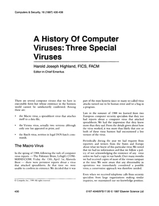 Computers & Security, 16 (1997) 430-438
A History Of Computer
Viruses: Three Special
Viruses
Harold Joseph Highland, FICS, FACM
Editor-in-Chief Emeritus
There are several computer viruses that we have in
executable form but whose existence in the business
world cannot be satisfactorily confirmed. Among
these are:
. the Macro virus, a spreadsheet virus that attaches
itself to a data file,
. the Vienna virus, actually two versions although
only one has appeared in print, and
. the Batch virus, written in legal DOS batch com-
mands.
The Macro Virus
In the spring of 1988, following the rash of computer
virus reports - The Pakistani Brain, Lehigh’s COM-
MAND.COM, Friday the 13th, April lst, Alameda
Boot - there were persistent reports about a virus
that attacked spreadsheets. At that time we were
unable to confirm its existence. We decided that it was
0 Compuht, Inc., 1989. AU rvghts reserved.
part of the mass hysteria since so many so-called virus
attacks turned out to be human error and/or a bug in
a program.
Late in the summer of 1988 we learned from two
European computer security specialists that they too
had reports about a computer virus that attacked
spreadsheets. We had the impression that they knew
more than they said. From the details given about how
the virus worked, it was more than likely that one or
both of these virus hunters had encountered a live
version of the virus.
Periodically during the year we had requests from
reporters and writers from the States and Europe
about what we knew of this particular virus. We noted
that we had no information and that we follow a pol-
icy of not acknowledging the existence of any virus
unless we had a copy in our hands. Over many months
we had received copies of most of the viruses rampant
at the time. We were aware that any abnormality in
operations was immediately considered a possible
virus; a conservative approach was therefore needed.
Even when we received telephone calls from security
specialists from large organizations making similar
inquiries, we maintained our no-knowledge position.
430 0167-4048/97$17.00 0 1997 Elsevier Science Ltd
 