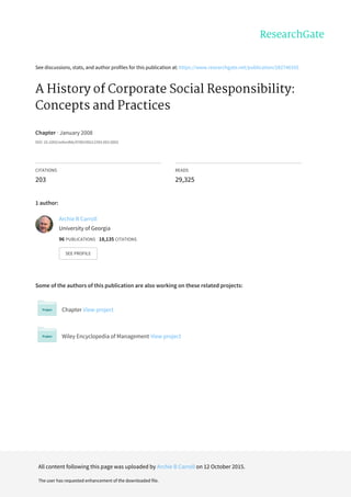 See	discussions,	stats,	and	author	profiles	for	this	publication	at:	https://www.researchgate.net/publication/282746355
A	History	of	Corporate	Social	Responsibility:
Concepts	and	Practices
Chapter	·	January	2008
DOI:	10.1093/oxfordhb/9780199211593.003.0002
CITATIONS
203
READS
29,325
1	author:
Some	of	the	authors	of	this	publication	are	also	working	on	these	related	projects:
Chapter	View	project
Wiley	Encyclopedia	of	Management	View	project
Archie	B	Carroll
University	of	Georgia
96	PUBLICATIONS			18,135	CITATIONS			
SEE	PROFILE
All	content	following	this	page	was	uploaded	by	Archie	B	Carroll	on	12	October	2015.
The	user	has	requested	enhancement	of	the	downloaded	file.
 