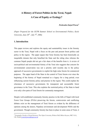 A History of Forest Politics in the Terai, Nepal:
A Case of Equity or Ecology?
Poshendra Satyal Pravat∗
(Paper Prepared for the ECPR Summer School on Environmental Politics, Keele
University, June 26th
- July 7th
, 2006)
1. Introduction
This paper reviews and explores the equity and sustainability issues in the forestry
sector in the Terai, Nepal with a focus on the past and present forest politics and
policy in the region. The paper argues that Terai forestry has been historically an
inequitable domain that only benefited the State and the ruling class whereas the
common Nepali people did not get a fair share of the benefits from it. A review of
socio-political and environmental history of the Terai also suggests that concern for
environmental conservation was not a priority until recently due to the policy
approach of successive governments to exploit the high-value forests for commercial
purposes. The upper hand of the State in the control of Terai forests ever since the
beginning of the history of Nepal remained as a legacy for a long period, even
influencing current forestry policy and practice in the region. This could explain the
reluctance of successive governments for transparent and accountable forest
governance in the Terai. This also explains the restricted policy of the State to hand
over only a few parts of Terai forests for community management.
Despite well-established community forestry practice in the hills of Nepal with local
Forest User Groups (FUGs) preserving the forests, controversies and conflicting
debates exist on the management of Terai forests as evident by the difference of
opinions among the donors, Nepalese environment and development NGOs and the
government. Though community forestry has been in place in some areas of Terai, it
∗
Geography, Faculty of Social Sciences, The Open University, Walton Hall, Milton Keynes, MK7 6AA,
UK. Email: p.satyal-pravat@open.ac.uk
1
 