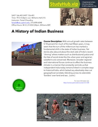 SAST 166-401/HIST 156-401
Time: TR 3-4:30pm; Loc: Williams Hall 215
Instructor: Faisal Chaudhry
faisalc@sas.upenn.edu, 215-898-6048
Office Hours: W 2-3, R 430-530pm, Williams 809
A History of Indian Business
Course Description: With annual growth rates between
5-10 percent for much of the last fifteen years, it may
seem that the turn of the millennium has marked a
fundamental shift in the state of Indian business. Yet
stories also abound about the dark side of India’s recent
“shining” where matters such as distributional justice and
the fate of social strata like the urban poor and agrarian
subalterns are concerned. Moreover, broader regional
and international forces continue to affect the business
climate in a manner that constantly reminds us that
independent India today remains linked in complex ways
to historical India, which lacked any absolutely clear cut
geographical correlate, blending across its ostensible
‘borders’ over land and sea…(cont.)
For more information see
https://canvas.upenn.edu/courses/1311108
 