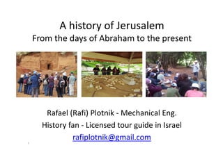 A history of Jerusalem
From the days of Abraham to the present
Rafael (Rafi) Plotnik - Mechanical Eng.
History fan - Licensed tour guide in Israel
rafiplotnik@gmail.com
1
 