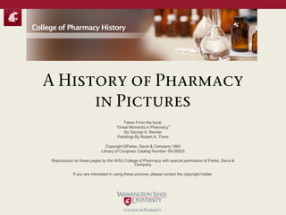 A History of Pharmacy
in Pictures
Taken From the book:
"Great Moments in Pharmacy"
By George A. Bender
Paintings By Robert A. Thom
Copyright ©Parke, Davis & Company 1965
Library of Congress Catalog Number: 65-26825
Reproduced on these pages by the WSU College of Pharmacy with special permission of Parke, Davis &
Company
If you are interested in using these pictures, please contact the copyright holder.
College of Pharmacy History
 