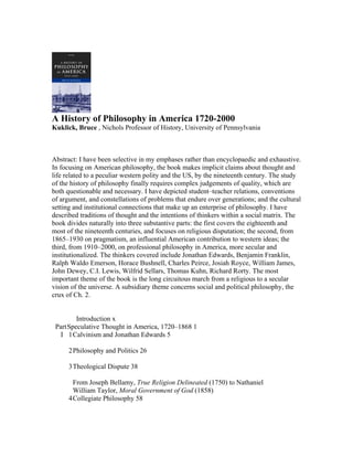 A History of Philosophy in America 1720-2000
Kuklick, Bruce , Nichols Professor of History, University of Pennsylvania



Abstract: I have been selective in my emphases rather than encyclopaedic and exhaustive.
In focusing on American philosophy, the book makes implicit claims about thought and
life related to a peculiar western polity and the US, by the nineteenth century. The study
of the history of philosophy finally requires complex judgements of quality, which are
both questionable and necessary. I have depicted student–teacher relations, conventions
of argument, and constellations of problems that endure over generations; and the cultural
setting and institutional connections that make up an enterprise of philosophy. I have
described traditions of thought and the intentions of thinkers within a social matrix. The
book divides naturally into three substantive parts: the first covers the eighteenth and
most of the nineteenth centuries, and focuses on religious disputation; the second, from
1865–1930 on pragmatism, an influential American contribution to western ideas; the
third, from 1910–2000, on professional philosophy in America, more secular and
institutionalized. The thinkers covered include Jonathan Edwards, Benjamin Franklin,
Ralph Waldo Emerson, Horace Bushnell, Charles Peirce, Josiah Royce, William James,
John Dewey, C.I. Lewis, Wilfrid Sellars, Thomas Kuhn, Richard Rorty. The most
important theme of the book is the long circuitous march from a religious to a secular
vision of the universe. A subsidiary theme concerns social and political philosophy, the
crux of Ch. 2.


         Introduction x
 Part Speculative Thought in America, 1720–1868 1
   I 1 Calvinism and Jonathan Edwards 5

      2 Philosophy and Politics 26

      3 Theological Dispute 38

        From Joseph Bellamy, True Religion Delineated (1750) to Nathaniel
        William Taylor, Moral Government of God (1858)
      4 Collegiate Philosophy 58
 