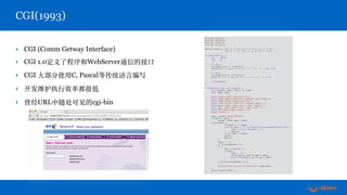 ‣ CGI (Comm Getway Interface)
‣ CGI 1.0定义了程序和WebServer通信的接⼜
‣ CGI ⼤部分使⽤C, Pascal等传统语⾔编写
‣ 开发维护执⾏效率都很低
‣ 曾经URL中随处可见的cgi-bin
CGI(1993)
#include <stdio.h>
#include <stdlib.h>
#include <ctype.h>
#include <string.h>
#define ishex(x) (((x) >= '0' && (x) <= '9') || ((x) >= 'a' && 
(x) <= 'f') || ((x) >= 'A' && (x) <= 'F'))
int htoi(char *s) {
int value;
char c;
c = s[0];
if(isupper(c)) c = tolower(c);
value=(c >= '0' && c <= '9' ? c - '0' : c - 'a' + 10) * 16;
c = s[1];
if(isupper(c)) c = tolower(c);
value += c >= '0' && c <= '9' ? c - '0' : c - 'a' + 10;
return(value);
}
void main(int argc, char *argv[]) {
char *params, *data, *dest, *s, *tmp;
char *name, *age;
puts("Content-type: text/htmlrn");
puts("<HTML><HEAD><TITLE>Form Example</TITLE></HEAD>");
puts("<BODY><H1>My Example Form</H1>");
puts("<FORM action="form.cgi" method="GET">");
puts("Name: <INPUT type="text" name="name">");
puts("Age: <INPUT type="text" name="age">");
puts("<BR><INPUT type="submit">");
puts("</FORM>");
data = getenv("QUERY_STRING");
if(data && *data) {
params = data; dest = data;
while(*data) {
if(*data=='+') *dest=' ';
else if(*data == '%' && ishex(*(data+1))&&ishex(*(data+2))) {
*dest = (char) htoi(data + 1);
data+=2;
} else *dest = *data;
data++;
dest++;
}
*dest = '0';
s = strtok(params,"&");
do {
tmp = strchr(s,'=');
if(tmp) {
*tmp = '0';
if(!strcmp(s,"name")) name = tmp+1;
else if(!strcmp(s,"age")) age = tmp+1;
}
} while(s=strtok(NULL,"&"));
printf("Hi %s, you are %s years oldn",name,age);
}
puts("</BODY></HTML>");
}
 