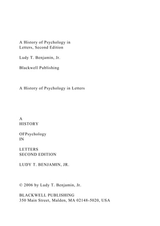 A History of Psychology in
Letters, Second Edition
Ludy T. Benjamin, Jr.
Blackwell Publishing
A History of Psychology in Letters
A
HISTORY
OFPsychology
IN
LETTERS
SECOND EDITION
LUDY T. BENJAMIN, JR.
© 2006 by Ludy T. Benjamin, Jr.
BLACKWELL PUBLISHING
350 Main Street, Malden, MA 02148-5020, USA
 