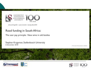 Road funding in South Africa:
The user pay principle: New wine in old bottles
Stephan Krygsman, Stellenbosch University
6 December 2018 © The content of this presentation is confidential.
 