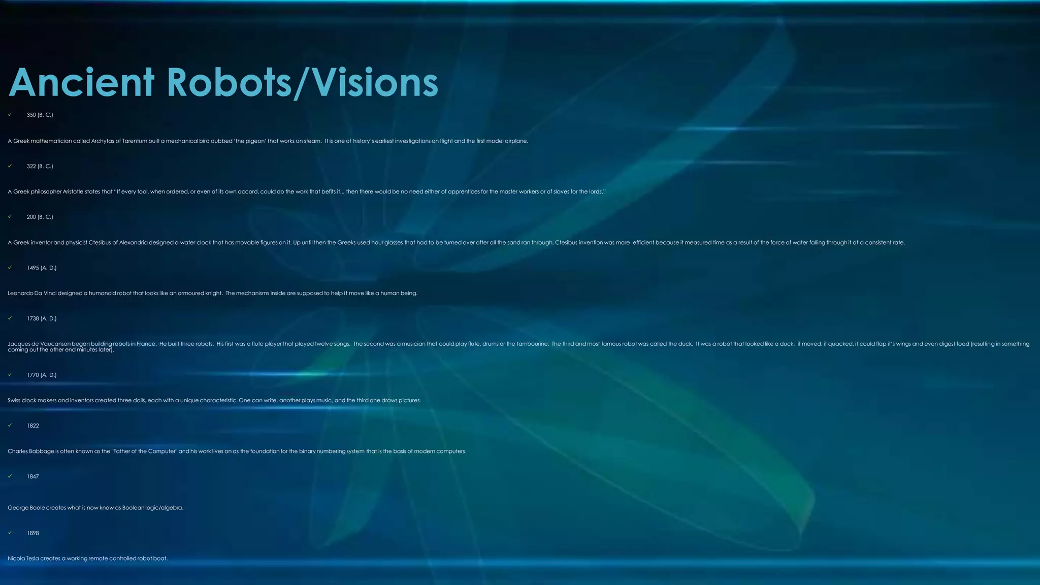 Ancient Robots/Visions
 350 (B. C.)
A Greek mathematician called Archytas of Tarentum built a mechanical bird dubbed ‘the pigeon’ that works on steam. It is one of history’s earliest investigations on flight and the first model airplane.
 322 (B. C.)
A Greek philosopher Aristotle states that “If every tool, when ordered, or even of its own accord, could do the work that befits it... then there would be no need either of apprentices for the master workers or of slaves for the lords.”
 200 (B. C.)
A Greek inventor and physicist Ctesibus of Alexandria designed a water clock that has movable figures on it. Up until then the Greeks used hour glasses that had to be turned over after all the sand ran through. Ctesibus invention was more efficient because it measured time as a result of the force of water falling through it at a consistent rate.
 1495 (A. D.)
Leonardo Da Vinci designed a humanoid robot that looks like an armoured knight. The mechanisms inside are supposed to help it move like a human being.
 1738 (A. D.)
Jacques de Vaucanson began building robots in France. He built three robots. His first was a flute player that played twelve songs. The second was a musician that could play flute, drums or the tambourine. The third and most famous robot was called the duck. It was a robot that looked like a duck, it moved, it quacked, it could flap it’s wings and even digest food (resulting in something
coming out the other end minutes later).
 1770 (A. D.)
Swiss clock makers and inventors created three dolls, each with a unique characteristic. One can write, another plays music, and the third one draws pictures.
 1822
Charles Babbage is often known as the "Father of the Computer" and his work lives on as the foundation for the binary numbering system that is the basis of modern computers.
 1847
George Boole creates what is now know as Boolean logic/algebra.
 1898
Nicola Tesla creates a working remote controlled robot boat.
 