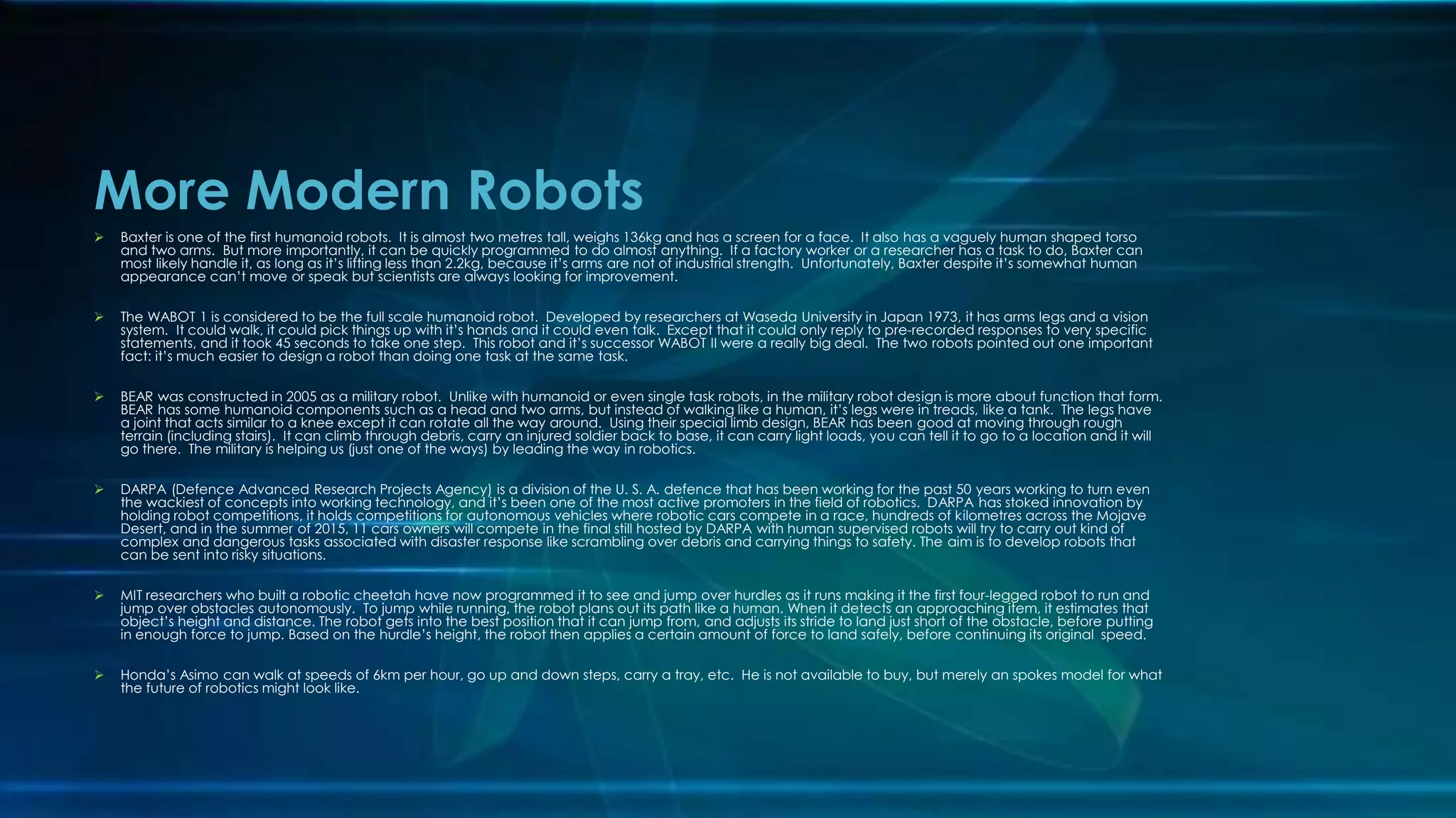 More Modern Robots
 Baxter is one of the first humanoid robots. It is almost two metres tall, weighs 136kg and has a screen for a face. It also has a vaguely human shaped torso
and two arms. But more importantly, it can be quickly programmed to do almost anything. If a factory worker or a researcher has a task to do, Baxter can
most likely handle it, as long as it’s lifting less than 2.2kg, because it’s arms are not of industrial strength. Unfortunately, Baxter despite it’s somewhat human
appearance can’t move or speak but scientists are always looking for improvement.
 The WABOT 1 is considered to be the full scale humanoid robot. Developed by researchers at Waseda University in Japan 1973, it has arms legs and a vision
system. It could walk, it could pick things up with it’s hands and it could even talk. Except that it could only reply to pre-recorded responses to very specific
statements, and it took 45 seconds to take one step. This robot and it’s successor WABOT II were a really big deal. The two robots pointed out one important
fact: it’s much easier to design a robot than doing one task at the same task.
 BEAR was constructed in 2005 as a military robot. Unlike with humanoid or even single task robots, in the military robot design is more about function that form.
BEAR has some humanoid components such as a head and two arms, but instead of walking like a human, it’s legs were in treads, like a tank. The legs have
a joint that acts similar to a knee except it can rotate all the way around. Using their special limb design, BEAR has been good at moving through rough
terrain (including stairs). It can climb through debris, carry an injured soldier back to base, it can carry light loads, you can tell it to go to a location and it will
go there. The military is helping us (just one of the ways) by leading the way in robotics.
 DARPA (Defence Advanced Research Projects Agency) is a division of the U. S. A. defence that has been working for the past 50 years working to turn even
the wackiest of concepts into working technology, and it’s been one of the most active promoters in the field of robotics. DARPA has stoked innovation by
holding robot competitions, it holds competitions for autonomous vehicles where robotic cars compete in a race, hundreds of kilometres across the Mojave
Desert, and in the summer of 2015, 11 cars owners will compete in the final still hosted by DARPA with human supervised robots will try to carry out kind of
complex and dangerous tasks associated with disaster response like scrambling over debris and carrying things to safety. The aim is to develop robots that
can be sent into risky situations.
 MIT researchers who built a robotic cheetah have now programmed it to see and jump over hurdles as it runs making it the first four-legged robot to run and
jump over obstacles autonomously. To jump while running, the robot plans out its path like a human. When it detects an approaching item, it estimates that
object’s height and distance. The robot gets into the best position that it can jump from, and adjusts its stride to land just short of the obstacle, before putting
in enough force to jump. Based on the hurdle’s height, the robot then applies a certain amount of force to land safely, before continuing its original speed.
 Honda’s Asimo can walk at speeds of 6km per hour, go up and down steps, carry a tray, etc. He is not available to buy, but merely an spokes model for what
the future of robotics might look like.
 