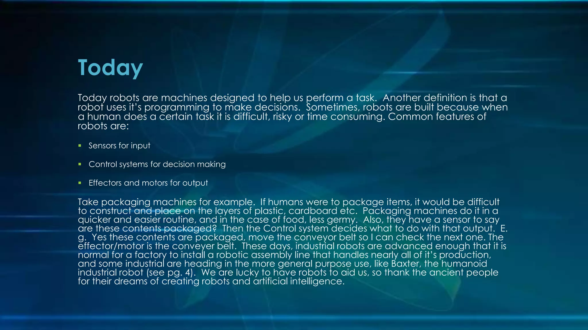 Today robots are machines designed to help us perform a task. Another definition is that a
robot uses it’s programming to make decisions. Sometimes, robots are built because when
a human does a certain task it is difficult, risky or time consuming. Common features of
robots are:
 Sensors for input
 Control systems for decision making
 Effectors and motors for output
Take packaging machines for example. If humans were to package items, it would be difficult
to construct and place on the layers of plastic, cardboard etc. Packaging machines do it in a
quicker and easier routine, and in the case of food, less germy. Also, they have a sensor to say
are these contents packaged? Then the Control system decides what to do with that output. E.
g. Yes these contents are packaged, move the conveyor belt so I can check the next one. The
effector/motor is the conveyer belt. These days, industrial robots are advanced enough that it is
normal for a factory to install a robotic assembly line that handles nearly all of it’s production,
and some industrial are heading in the more general purpose use, like Baxter, the humanoid
industrial robot (see pg. 4). We are lucky to have robots to aid us, so thank the ancient people
for their dreams of creating robots and artificial intelligence.
Today
 