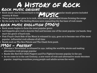 A History of Rock
Music
Rock music origins
Rock music can be traced back to the late 1940's, when popular music genres included
country & blues
These genres later grew in to rock, with heave guitars and drums forming the songs
By the early 60's, The Rolling Stones were expanding the fan base of rock music
rock music evolution (1970's)
Rock music begins to form the most popular genre
Led Zeppelin give rock a heavier feel and become one of the most popular 70s bands, they
start the genre of hard rock.
Pink Floyd's Dark Side of the Moon is released in 1973, goes on to become one of the most
popular, influential rock albums of all time
Bands such as The Sex Pistols and The Clash form punk.
1990s - Present
Nirvana's 'Nevermind' is released in 1991, taking the world by storm and making
alternative rock/grunge popular
Bands like Red Hot Chilli Peppers and Foo Fighters become popular in the 90s
As we come in to the 21st Century, a new wave of rock and alternative music becomes
popular, inspiring countless young people and adults across the world.
 