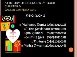 A HISTORY OF SCIENCE’S 2ND BOOK
CHAPTER V
GALILEO DAN FISIKA BARU

                Kelompok 1

              Muhamad    Renza (06091011012)
                Iftita Selviana(06091011013)
  HISTORY       Ina Rusnani     (06091011024)
     OF

                Puspita Sari    (06091011031)
  SCIENCE’
      S

                      Fitriyana (06091011039)

              Malisa Oktarina(06091011046)
 