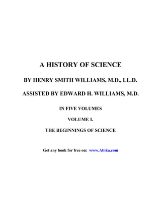 A HISTORY OF SCIENCE
BY HENRY SMITH WILLIAMS, M.D., LL.D.
ASSISTED BY EDWARD H. WILLIAMS, M.D.
IN FIVE VOLUMES
VOLUME I.
THE BEGINNINGS OF SCIENCE
Get any book for free on: www.Abika.com
 