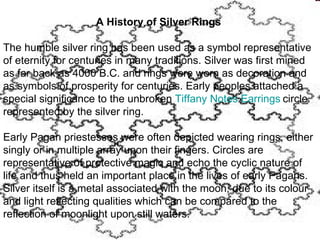 A History of Silver Rings

The humble silver ring has been used as a symbol representative
of eternity for centuries in many traditions. Silver was first mined
as far back as 4000 B.C. and rings were worn as decoration and
as symbols of prosperity for centuries. Early peoples attached a
special significance to the unbroken Tiffany Notes Earrings circle
represented by the silver ring.

Early Pagan priestesses were often depicted wearing rings, either
singly or in multiple array upon their fingers. Circles are
representative of protective magic and echo the cyclic nature of
life and thus held an important place in the lives of early Pagans.
Silver itself is a metal associated with the moon, due to its colour
and light reflecting qualities which can be compared to the
reflection of moonlight upon still waters.
 