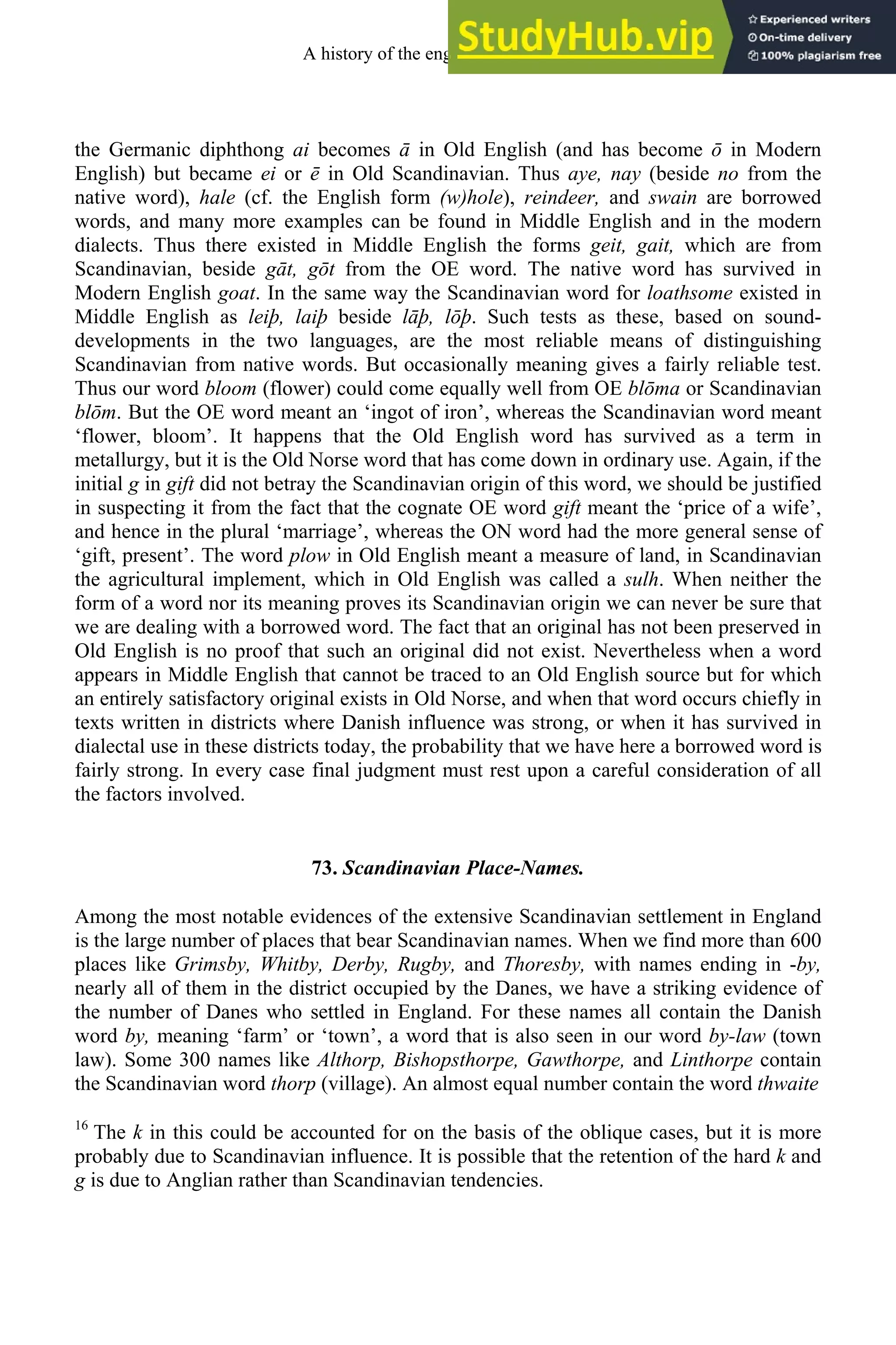 the Germanic diphthong ai becomes ā in Old English (and has become ō in Modern
English) but became ei or ē in Old Scandinavian. Thus aye, nay (beside no from the
native word), hale (cf. the English form (w)hole), reindeer, and swain are borrowed
words, and many more examples can be found in Middle English and in the modern
dialects. Thus there existed in Middle English the forms geit, gait, which are from
Scandinavian, beside gāt, gōt from the OE word. The native word has survived in
Modern English goat. In the same way the Scandinavian word for loathsome existed in
Middle English as leiþ, laiþ beside lāþ, lōþ. Such tests as these, based on sound-
developments in the two languages, are the most reliable means of distinguishing
Scandinavian from native words. But occasionally meaning gives a fairly reliable test.
Thus our word bloom (flower) could come equally well from OE blōma or Scandinavian
blōm. But the OE word meant an ‘ingot of iron’, whereas the Scandinavian word meant
‘flower, bloom’. It happens that the Old English word has survived as a term in
metallurgy, but it is the Old Norse word that has come down in ordinary use. Again, if the
initial g in gift did not betray the Scandinavian origin of this word, we should be justified
in suspecting it from the fact that the cognate OE word gift meant the ‘price of a wife’,
and hence in the plural ‘marriage’, whereas the ON word had the more general sense of
‘gift, present’. The word plow in Old English meant a measure of land, in Scandinavian
the agricultural implement, which in Old English was called a sulh. When neither the
form of a word nor its meaning proves its Scandinavian origin we can never be sure that
we are dealing with a borrowed word. The fact that an original has not been preserved in
Old English is no proof that such an original did not exist. Nevertheless when a word
appears in Middle English that cannot be traced to an Old English source but for which
an entirely satisfactory original exists in Old Norse, and when that word occurs chiefly in
texts written in districts where Danish influence was strong, or when it has survived in
dialectal use in these districts today, the probability that we have here a borrowed word is
fairly strong. In every case final judgment must rest upon a careful consideration of all
the factors involved.
73. Scandinavian Place-Names.
Among the most notable evidences of the extensive Scandinavian settlement in England
is the large number of places that bear Scandinavian names. When we find more than 600
places like Grimsby, Whitby, Derby, Rugby, and Thoresby, with names ending in -by,
nearly all of them in the district occupied by the Danes, we have a striking evidence of
the number of Danes who settled in England. For these names all contain the Danish
word by, meaning ‘farm’ or ‘town’, a word that is also seen in our word by-law (town
law). Some 300 names like Althorp, Bishopsthorpe, Gawthorpe, and Linthorpe contain
the Scandinavian word thorp (village). An almost equal number contain the word thwaite
16
The k in this could be accounted for on the basis of the oblique cases, but it is more
probably due to Scandinavian influence. It is possible that the retention of the hard k and
g is due to Anglian rather than Scandinavian tendencies.
A history of the english language 88
 