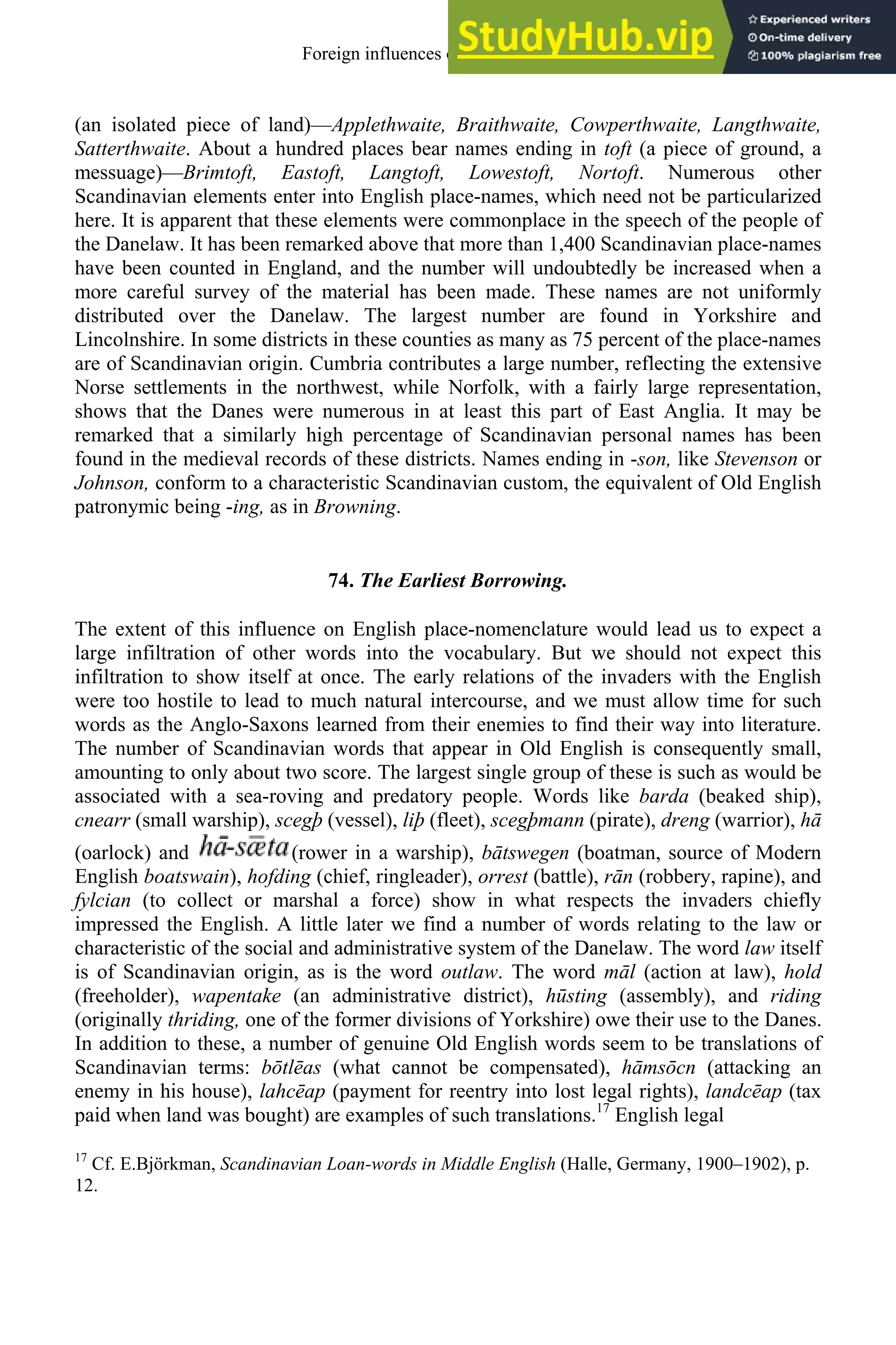 (an isolated piece of land)—Applethwaite, Braithwaite, Cowperthwaite, Langthwaite,
Satterthwaite. About a hundred places bear names ending in toft (a piece of ground, a
messuage)—Brimtoft, Eastoft, Langtoft, Lowestoft, Nortoft. Numerous other
Scandinavian elements enter into English place-names, which need not be particularized
here. It is apparent that these elements were commonplace in the speech of the people of
the Danelaw. It has been remarked above that more than 1,400 Scandinavian place-names
have been counted in England, and the number will undoubtedly be increased when a
more careful survey of the material has been made. These names are not uniformly
distributed over the Danelaw. The largest number are found in Yorkshire and
Lincolnshire. In some districts in these counties as many as 75 percent of the place-names
are of Scandinavian origin. Cumbria contributes a large number, reflecting the extensive
Norse settlements in the northwest, while Norfolk, with a fairly large representation,
shows that the Danes were numerous in at least this part of East Anglia. It may be
remarked that a similarly high percentage of Scandinavian personal names has been
found in the medieval records of these districts. Names ending in -son, like Stevenson or
Johnson, conform to a characteristic Scandinavian custom, the equivalent of Old English
patronymic being -ing, as in Browning.
74. The Earliest Borrowing.
The extent of this influence on English place-nomenclature would lead us to expect a
large infiltration of other words into the vocabulary. But we should not expect this
infiltration to show itself at once. The early relations of the invaders with the English
were too hostile to lead to much natural intercourse, and we must allow time for such
words as the Anglo-Saxons learned from their enemies to find their way into literature.
The number of Scandinavian words that appear in Old English is consequently small,
amounting to only about two score. The largest single group of these is such as would be
associated with a sea-roving and predatory people. Words like barda (beaked ship),
cnearr (small warship), scegþ (vessel), liþ (fleet), scegþmann (pirate), dreng (warrior), hā
(oarlock) and (rower in a warship), bātswegen (boatman, source of Modern
English boatswain), hofding (chief, ringleader), orrest (battle), rān (robbery, rapine), and
fylcian (to collect or marshal a force) show in what respects the invaders chiefly
impressed the English. A little later we find a number of words relating to the law or
characteristic of the social and administrative system of the Danelaw. The word law itself
is of Scandinavian origin, as is the word outlaw. The word māl (action at law), hold
(freeholder), wapentake (an administrative district), hūsting (assembly), and riding
(originally thriding, one of the former divisions of Yorkshire) owe their use to the Danes.
In addition to these, a number of genuine Old English words seem to be translations of
Scandinavian terms: bōtlēas (what cannot be compensated), hāmsōcn (attacking an
enemy in his house), lahcēap (payment for reentry into lost legal rights), landcēap (tax
paid when land was bought) are examples of such translations.17
English legal
17
Cf. E.Björkman, Scandinavian Loan-words in Middle English (Halle, Germany, 1900–1902), p.
12.
Foreign influences on old english 89
 