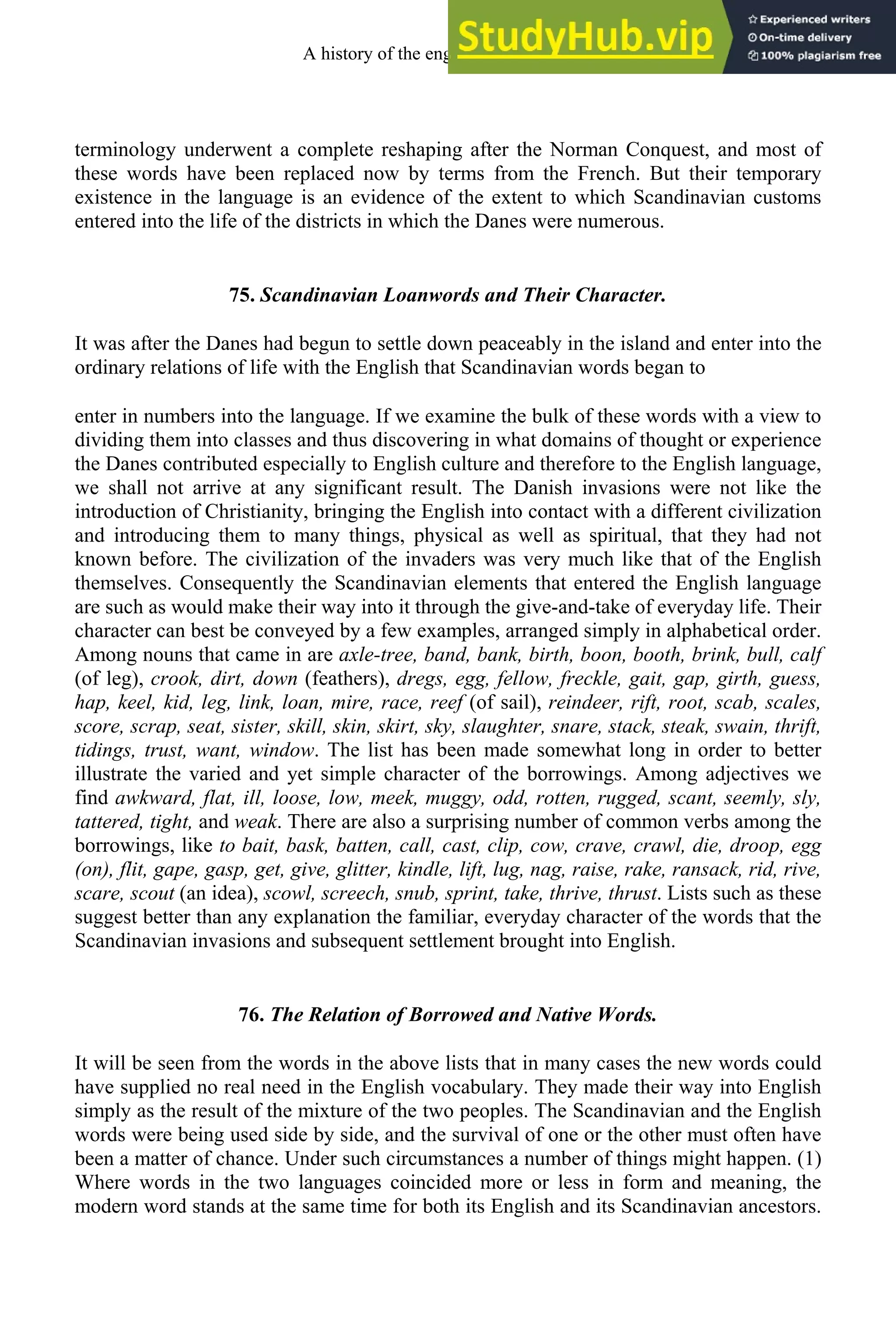 terminology underwent a complete reshaping after the Norman Conquest, and most of
these words have been replaced now by terms from the French. But their temporary
existence in the language is an evidence of the extent to which Scandinavian customs
entered into the life of the districts in which the Danes were numerous.
75. Scandinavian Loanwords and Their Character.
It was after the Danes had begun to settle down peaceably in the island and enter into the
ordinary relations of life with the English that Scandinavian words began to
enter in numbers into the language. If we examine the bulk of these words with a view to
dividing them into classes and thus discovering in what domains of thought or experience
the Danes contributed especially to English culture and therefore to the English language,
we shall not arrive at any significant result. The Danish invasions were not like the
introduction of Christianity, bringing the English into contact with a different civilization
and introducing them to many things, physical as well as spiritual, that they had not
known before. The civilization of the invaders was very much like that of the English
themselves. Consequently the Scandinavian elements that entered the English language
are such as would make their way into it through the give-and-take of everyday life. Their
character can best be conveyed by a few examples, arranged simply in alphabetical order.
Among nouns that came in are axle-tree, band, bank, birth, boon, booth, brink, bull, calf
(of leg), crook, dirt, down (feathers), dregs, egg, fellow, freckle, gait, gap, girth, guess,
hap, keel, kid, leg, link, loan, mire, race, reef (of sail), reindeer, rift, root, scab, scales,
score, scrap, seat, sister, skill, skin, skirt, sky, slaughter, snare, stack, steak, swain, thrift,
tidings, trust, want, window. The list has been made somewhat long in order to better
illustrate the varied and yet simple character of the borrowings. Among adjectives we
find awkward, flat, ill, loose, low, meek, muggy, odd, rotten, rugged, scant, seemly, sly,
tattered, tight, and weak. There are also a surprising number of common verbs among the
borrowings, like to bait, bask, batten, call, cast, clip, cow, crave, crawl, die, droop, egg
(on), flit, gape, gasp, get, give, glitter, kindle, lift, lug, nag, raise, rake, ransack, rid, rive,
scare, scout (an idea), scowl, screech, snub, sprint, take, thrive, thrust. Lists such as these
suggest better than any explanation the familiar, everyday character of the words that the
Scandinavian invasions and subsequent settlement brought into English.
76. The Relation of Borrowed and Native Words.
It will be seen from the words in the above lists that in many cases the new words could
have supplied no real need in the English vocabulary. They made their way into English
simply as the result of the mixture of the two peoples. The Scandinavian and the English
words were being used side by side, and the survival of one or the other must often have
been a matter of chance. Under such circumstances a number of things might happen. (1)
Where words in the two languages coincided more or less in form and meaning, the
modern word stands at the same time for both its English and its Scandinavian ancestors.
A history of the english language 90
 