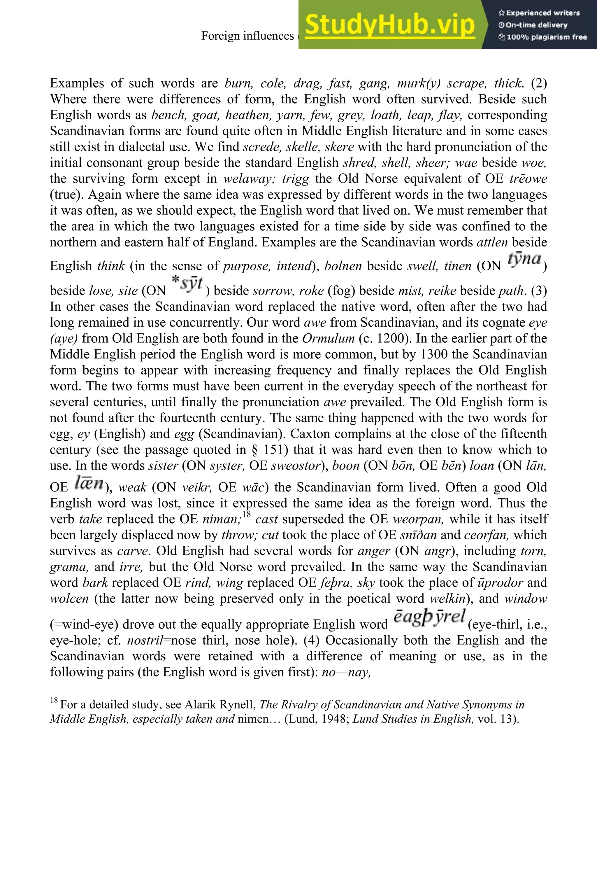 Examples of such words are burn, cole, drag, fast, gang, murk(y) scrape, thick. (2)
Where there were differences of form, the English word often survived. Beside such
English words as bench, goat, heathen, yarn, few, grey, loath, leap, flay, corresponding
Scandinavian forms are found quite often in Middle English literature and in some cases
still exist in dialectal use. We find screde, skelle, skere with the hard pronunciation of the
initial consonant group beside the standard English shred, shell, sheer; wae beside woe,
the surviving form except in welaway; trigg the Old Norse equivalent of OE trēowe
(true). Again where the same idea was expressed by different words in the two languages
it was often, as we should expect, the English word that lived on. We must remember that
the area in which the two languages existed for a time side by side was confined to the
northern and eastern half of England. Examples are the Scandinavian words attlen beside
English think (in the sense of purpose, intend), bolnen beside swell, tinen (ON )
beside lose, site (ON ) beside sorrow, roke (fog) beside mist, reike beside path. (3)
In other cases the Scandinavian word replaced the native word, often after the two had
long remained in use concurrently. Our word awe from Scandinavian, and its cognate eye
(aye) from Old English are both found in the Ormulum (c. 1200). In the earlier part of the
Middle English period the English word is more common, but by 1300 the Scandinavian
form begins to appear with increasing frequency and finally replaces the Old English
word. The two forms must have been current in the everyday speech of the northeast for
several centuries, until finally the pronunciation awe prevailed. The Old English form is
not found after the fourteenth century. The same thing happened with the two words for
egg, ey (English) and egg (Scandinavian). Caxton complains at the close of the fifteenth
century (see the passage quoted in § 151) that it was hard even then to know which to
use. In the words sister (ON syster, OE sweostor), boon (ON bōn, OE bēn) loan (ON lān,
OE ), weak (ON veikr, OE wāc) the Scandinavian form lived. Often a good Old
English word was lost, since it expressed the same idea as the foreign word. Thus the
verb take replaced the OE niman;18
cast superseded the OE weorpan, while it has itself
been largely displaced now by throw; cut took the place of OE snīðan and ceorfan, which
survives as carve. Old English had several words for anger (ON angr), including torn,
grama, and irre, but the Old Norse word prevailed. In the same way the Scandinavian
word bark replaced OE rind, wing replaced OE feþra, sky took the place of ūprodor and
wolcen (the latter now being preserved only in the poetical word welkin), and window
(=wind-eye) drove out the equally appropriate English word (eye-thirl, i.e.,
eye-hole; cf. nostril=nose thirl, nose hole). (4) Occasionally both the English and the
Scandinavian words were retained with a difference of meaning or use, as in the
following pairs (the English word is given first): no—nay,
18
For a detailed study, see Alarik Rynell, The Rivalry of Scandinavian and Native Synonyms in
Middle English, especially taken and nimen… (Lund, 1948; Lund Studies in English, vol. 13).
Foreign influences on old english 91
 