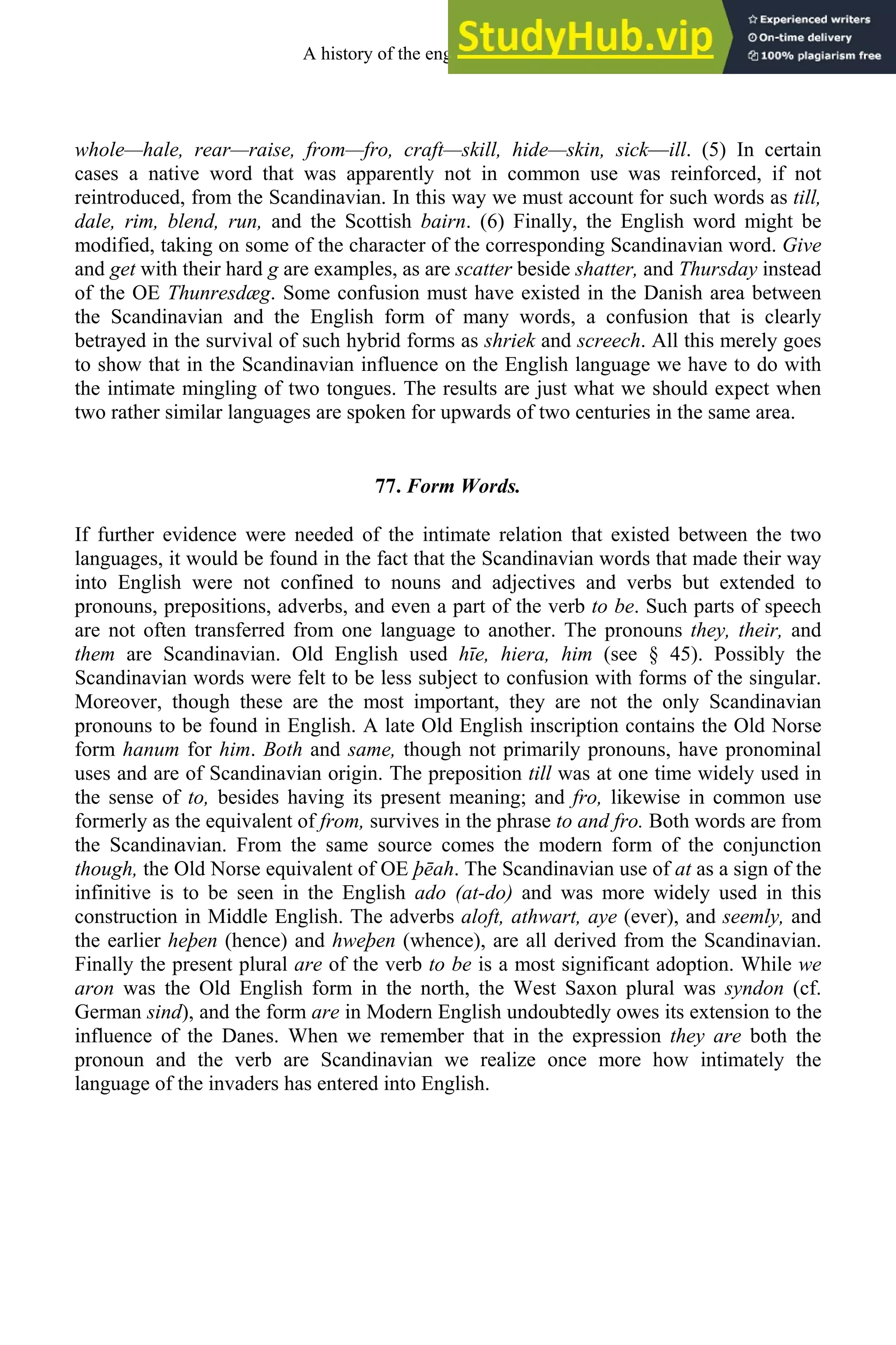 whole—hale, rear—raise, from—fro, craft—skill, hide—skin, sick—ill. (5) In certain
cases a native word that was apparently not in common use was reinforced, if not
reintroduced, from the Scandinavian. In this way we must account for such words as till,
dale, rim, blend, run, and the Scottish bairn. (6) Finally, the English word might be
modified, taking on some of the character of the corresponding Scandinavian word. Give
and get with their hard g are examples, as are scatter beside shatter, and Thursday instead
of the OE Thunresdæg. Some confusion must have existed in the Danish area between
the Scandinavian and the English form of many words, a confusion that is clearly
betrayed in the survival of such hybrid forms as shriek and screech. All this merely goes
to show that in the Scandinavian influence on the English language we have to do with
the intimate mingling of two tongues. The results are just what we should expect when
two rather similar languages are spoken for upwards of two centuries in the same area.
77. Form Words.
If further evidence were needed of the intimate relation that existed between the two
languages, it would be found in the fact that the Scandinavian words that made their way
into English were not confined to nouns and adjectives and verbs but extended to
pronouns, prepositions, adverbs, and even a part of the verb to be. Such parts of speech
are not often transferred from one language to another. The pronouns they, their, and
them are Scandinavian. Old English used hīe, hiera, him (see § 45). Possibly the
Scandinavian words were felt to be less subject to confusion with forms of the singular.
Moreover, though these are the most important, they are not the only Scandinavian
pronouns to be found in English. A late Old English inscription contains the Old Norse
form hanum for him. Both and same, though not primarily pronouns, have pronominal
uses and are of Scandinavian origin. The preposition till was at one time widely used in
the sense of to, besides having its present meaning; and fro, likewise in common use
formerly as the equivalent of from, survives in the phrase to and fro. Both words are from
the Scandinavian. From the same source comes the modern form of the conjunction
though, the Old Norse equivalent of OE þēah. The Scandinavian use of at as a sign of the
infinitive is to be seen in the English ado (at-do) and was more widely used in this
construction in Middle English. The adverbs aloft, athwart, aye (ever), and seemly, and
the earlier heþen (hence) and hweþen (whence), are all derived from the Scandinavian.
Finally the present plural are of the verb to be is a most significant adoption. While we
aron was the Old English form in the north, the West Saxon plural was syndon (cf.
German sind), and the form are in Modern English undoubtedly owes its extension to the
influence of the Danes. When we remember that in the expression they are both the
pronoun and the verb are Scandinavian we realize once more how intimately the
language of the invaders has entered into English.
A history of the english language 92
 