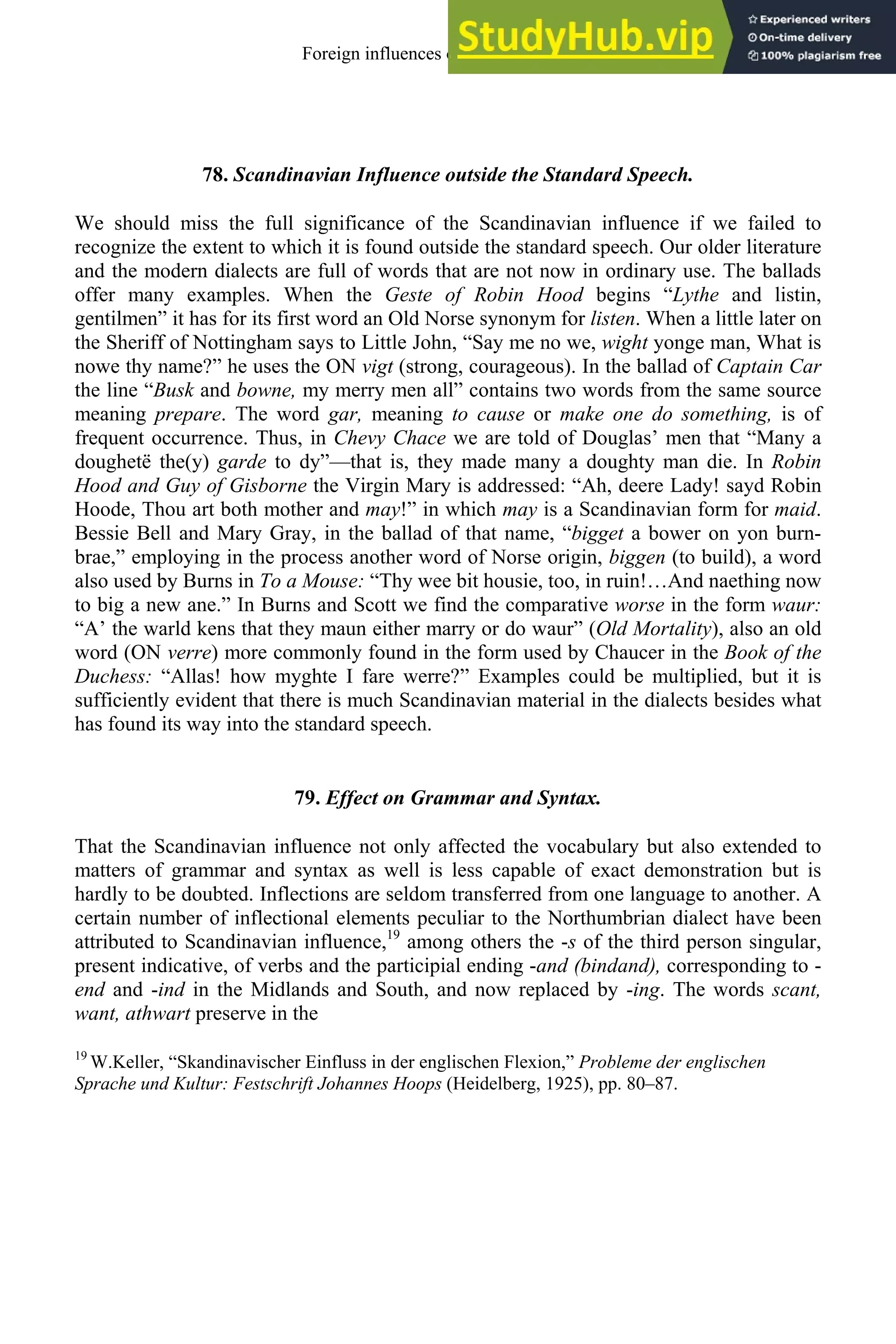 78. Scandinavian Influence outside the Standard Speech.
We should miss the full significance of the Scandinavian influence if we failed to
recognize the extent to which it is found outside the standard speech. Our older literature
and the modern dialects are full of words that are not now in ordinary use. The ballads
offer many examples. When the Geste of Robin Hood begins “Lythe and listin,
gentilmen” it has for its first word an Old Norse synonym for listen. When a little later on
the Sheriff of Nottingham says to Little John, “Say me no we, wight yonge man, What is
nowe thy name?” he uses the ON vigt (strong, courageous). In the ballad of Captain Car
the line “Busk and bowne, my merry men all” contains two words from the same source
meaning prepare. The word gar, meaning to cause or make one do something, is of
frequent occurrence. Thus, in Chevy Chace we are told of Douglas’ men that “Many a
doughetë the(y) garde to dy”—that is, they made many a doughty man die. In Robin
Hood and Guy of Gisborne the Virgin Mary is addressed: “Ah, deere Lady! sayd Robin
Hoode, Thou art both mother and may!” in which may is a Scandinavian form for maid.
Bessie Bell and Mary Gray, in the ballad of that name, “bigget a bower on yon burn-
brae,” employing in the process another word of Norse origin, biggen (to build), a word
also used by Burns in To a Mouse: “Thy wee bit housie, too, in ruin!…And naething now
to big a new ane.” In Burns and Scott we find the comparative worse in the form waur:
“A’ the warld kens that they maun either marry or do waur” (Old Mortality), also an old
word (ON verre) more commonly found in the form used by Chaucer in the Book of the
Duchess: “Allas! how myghte I fare werre?” Examples could be multiplied, but it is
sufficiently evident that there is much Scandinavian material in the dialects besides what
has found its way into the standard speech.
79. Effect on Grammar and Syntax.
That the Scandinavian influence not only affected the vocabulary but also extended to
matters of grammar and syntax as well is less capable of exact demonstration but is
hardly to be doubted. Inflections are seldom transferred from one language to another. A
certain number of inflectional elements peculiar to the Northumbrian dialect have been
attributed to Scandinavian influence,19
among others the -s of the third person singular,
present indicative, of verbs and the participial ending -and (bindand), corresponding to -
end and -ind in the Midlands and South, and now replaced by -ing. The words scant,
want, athwart preserve in the
19
W.Keller, “Skandinavischer Einfluss in der englischen Flexion,” Probleme der englischen
Sprache und Kultur: Festschrift Johannes Hoops (Heidelberg, 1925), pp. 80–87.
Foreign influences on old english 93
 